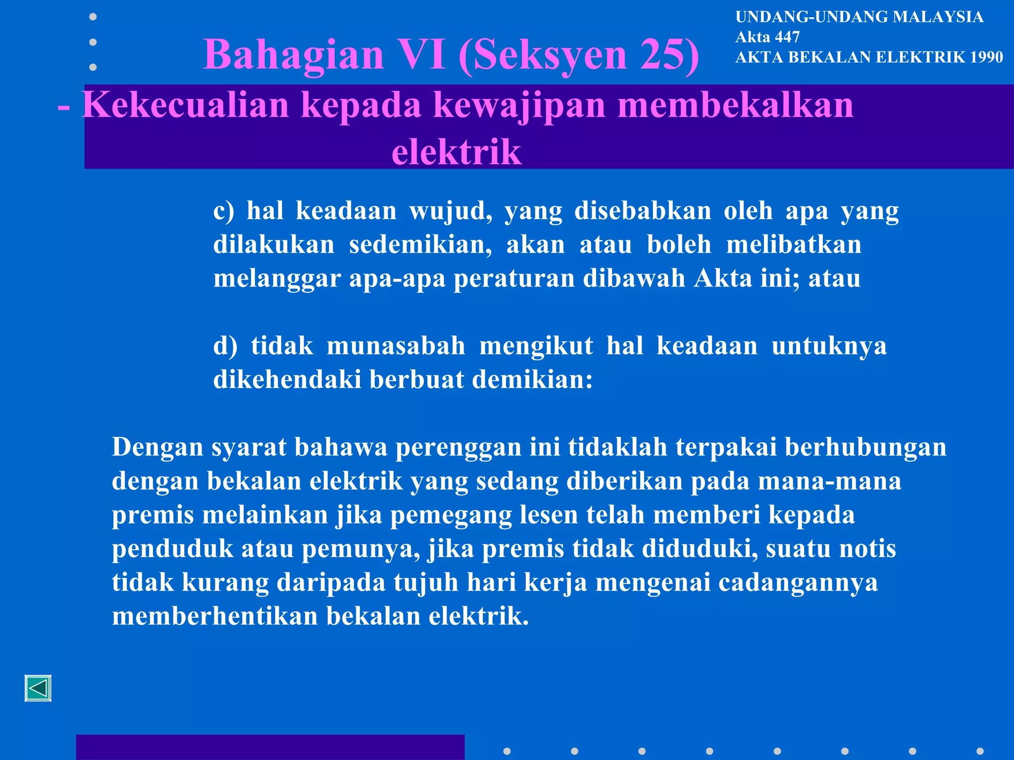 Bahagian VI (Seksyen 25)

UNDANG-UNDANG MALAYSIA
Akta 447
AKTA BEKALAN ELEKTRIK 1990

- Kekecualian kepada kewajipan membekalkan
elektrik
c) hal keadaan wujud, yang disebabkan oleh apa yang
dilakukan sedemikian, akan atau boleh melibatkan
melanggar apa-apa peraturan dibawah Akta ini; atau
d) tidak munasabah mengikut hal keadaan untuknya
dikehendaki berbuat demikian:
Dengan syarat bahawa perenggan ini tidaklah terpakai berhubungan
dengan bekalan elektrik yang sedang diberikan pada mana-mana
premis melainkan jika pemegang lesen telah memberi kepada
penduduk atau pemunya, jika premis tidak diduduki, suatu notis
tidak kurang daripada tujuh hari kerja mengenai cadangannya
memberhentikan bekalan elektrik.

 