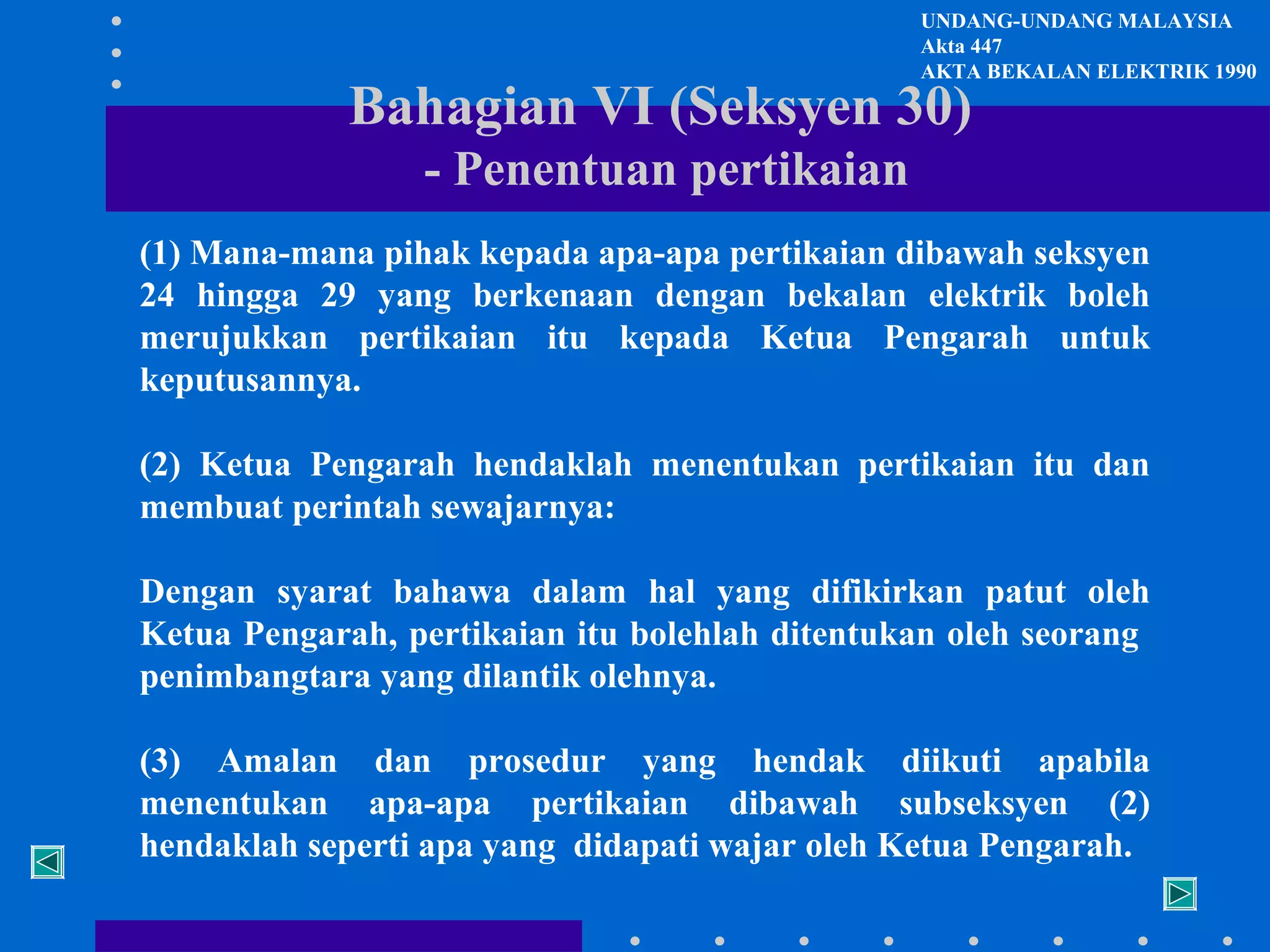 UNDANG-UNDANG MALAYSIA
Akta 447
AKTA BEKALAN ELEKTRIK 1990

Bahagian VI (Seksyen 30)
- Penentuan pertikaian

(1) Mana-mana pihak kepada apa-apa pertikaian dibawah seksyen
24 hingga 29 yang berkenaan dengan bekalan elektrik boleh
merujukkan pertikaian itu kepada Ketua Pengarah untuk
keputusannya.
(2) Ketua Pengarah hendaklah menentukan pertikaian itu dan
membuat perintah sewajarnya:
Dengan syarat bahawa dalam hal yang difikirkan patut oleh
Ketua Pengarah, pertikaian itu bolehlah ditentukan oleh seorang
penimbangtara yang dilantik olehnya.
(3) Amalan dan prosedur yang hendak diikuti apabila
menentukan apa-apa pertikaian dibawah subseksyen (2)
hendaklah seperti apa yang didapati wajar oleh Ketua Pengarah.

 