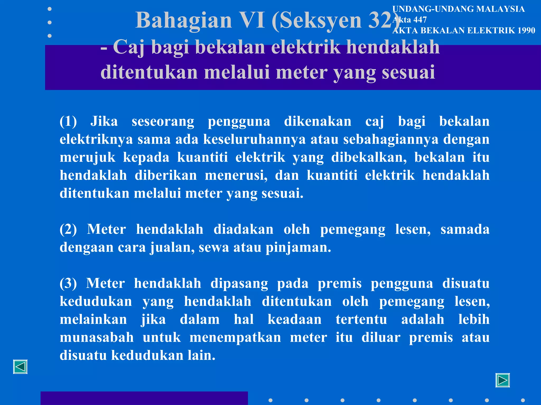 UNDANG-UNDANG MALAYSIA
Akta 447
AKTA BEKALAN ELEKTRIK 1990

Bahagian VI (Seksyen 32)

- Caj bagi bekalan elektrik hendaklah
ditentukan melalui meter yang sesuai

(1) Jika seseorang pengguna dikenakan caj bagi bekalan
elektriknya sama ada keseluruhannya atau sebahagiannya dengan
merujuk kepada kuantiti elektrik yang dibekalkan, bekalan itu
hendaklah diberikan menerusi, dan kuantiti elektrik hendaklah
ditentukan melalui meter yang sesuai.
(2) Meter hendaklah diadakan oleh pemegang lesen, samada
dengaan cara jualan, sewa atau pinjaman.
(3) Meter hendaklah dipasang pada premis pengguna disuatu
kedudukan yang hendaklah ditentukan oleh pemegang lesen,
melainkan jika dalam hal keadaan tertentu adalah lebih
munasabah untuk menempatkan meter itu diluar premis atau
disuatu kedudukan lain.

 