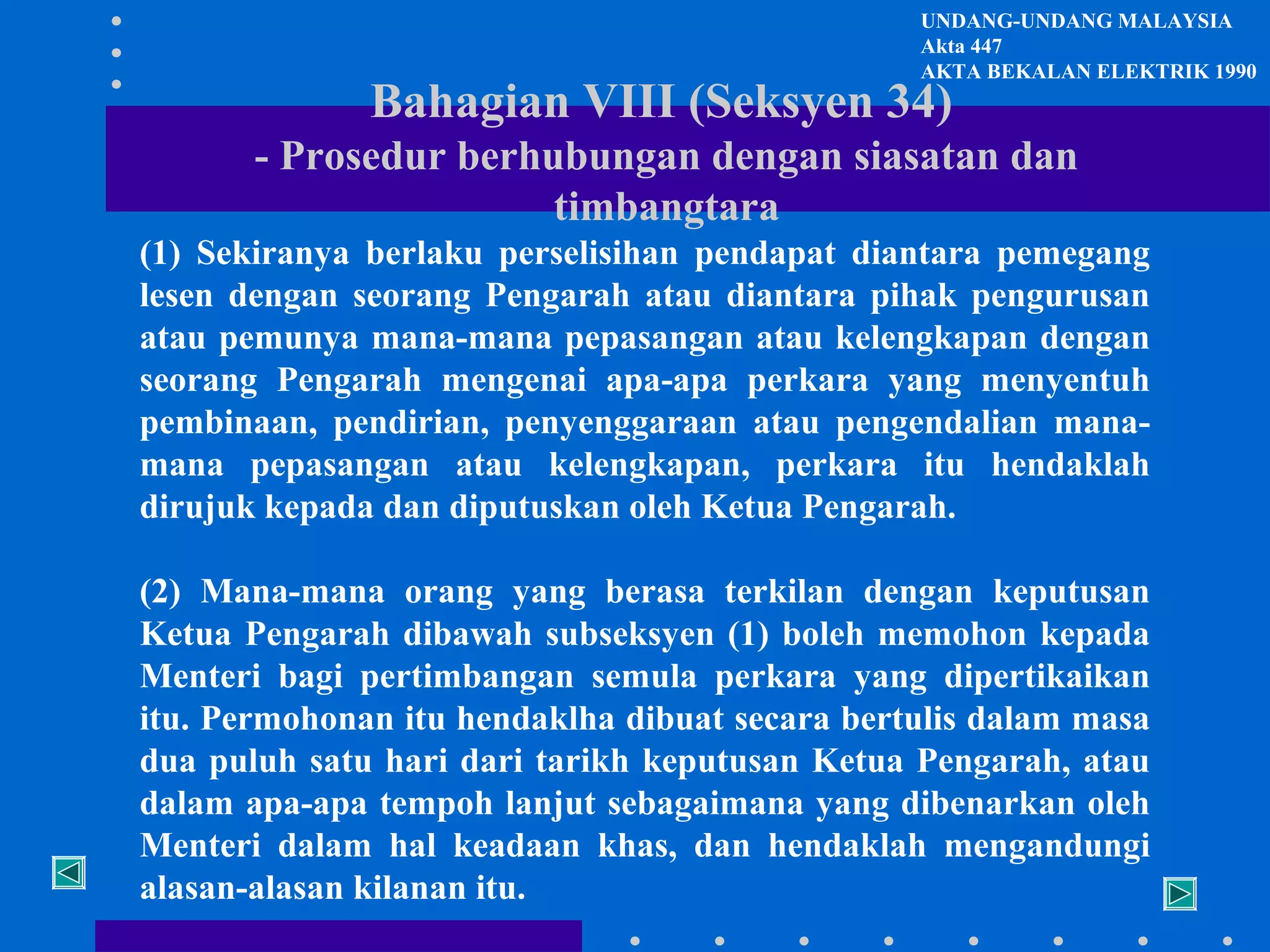 UNDANG-UNDANG MALAYSIA
Akta 447
AKTA BEKALAN ELEKTRIK 1990

Bahagian VIII (Seksyen 34)

- Prosedur berhubungan dengan siasatan dan
timbangtara
(1) Sekiranya berlaku perselisihan pendapat diantara pemegang
lesen dengan seorang Pengarah atau diantara pihak pengurusan
atau pemunya mana-mana pepasangan atau kelengkapan dengan
seorang Pengarah mengenai apa-apa perkara yang menyentuh
pembinaan, pendirian, penyenggaraan atau pengendalian manamana pepasangan atau kelengkapan, perkara itu hendaklah
dirujuk kepada dan diputuskan oleh Ketua Pengarah.
(2) Mana-mana orang yang berasa terkilan dengan keputusan
Ketua Pengarah dibawah subseksyen (1) boleh memohon kepada
Menteri bagi pertimbangan semula perkara yang dipertikaikan
itu. Permohonan itu hendaklha dibuat secara bertulis dalam masa
dua puluh satu hari dari tarikh keputusan Ketua Pengarah, atau
dalam apa-apa tempoh lanjut sebagaimana yang dibenarkan oleh
Menteri dalam hal keadaan khas, dan hendaklah mengandungi
alasan-alasan kilanan itu.

 
