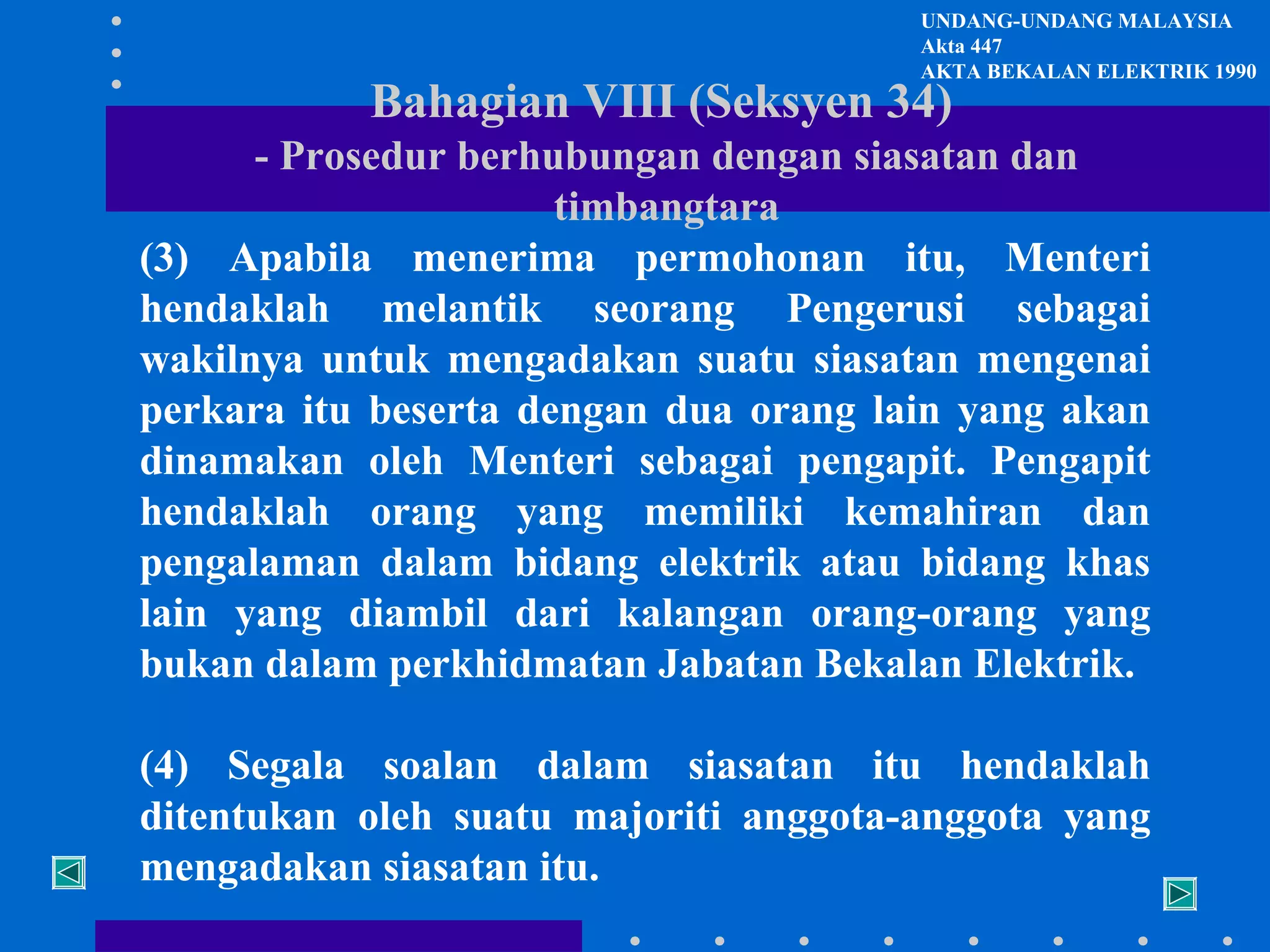 UNDANG-UNDANG MALAYSIA
Akta 447
AKTA BEKALAN ELEKTRIK 1990

Bahagian VIII (Seksyen 34)

- Prosedur berhubungan dengan siasatan dan
timbangtara
(3) Apabila menerima permohonan itu, Menteri
hendaklah melantik seorang Pengerusi sebagai
wakilnya untuk mengadakan suatu siasatan mengenai
perkara itu beserta dengan dua orang lain yang akan
dinamakan oleh Menteri sebagai pengapit. Pengapit
hendaklah orang yang memiliki kemahiran dan
pengalaman dalam bidang elektrik atau bidang khas
lain yang diambil dari kalangan orang-orang yang
bukan dalam perkhidmatan Jabatan Bekalan Elektrik.
(4) Segala soalan dalam siasatan itu hendaklah
ditentukan oleh suatu majoriti anggota-anggota yang
mengadakan siasatan itu.

 