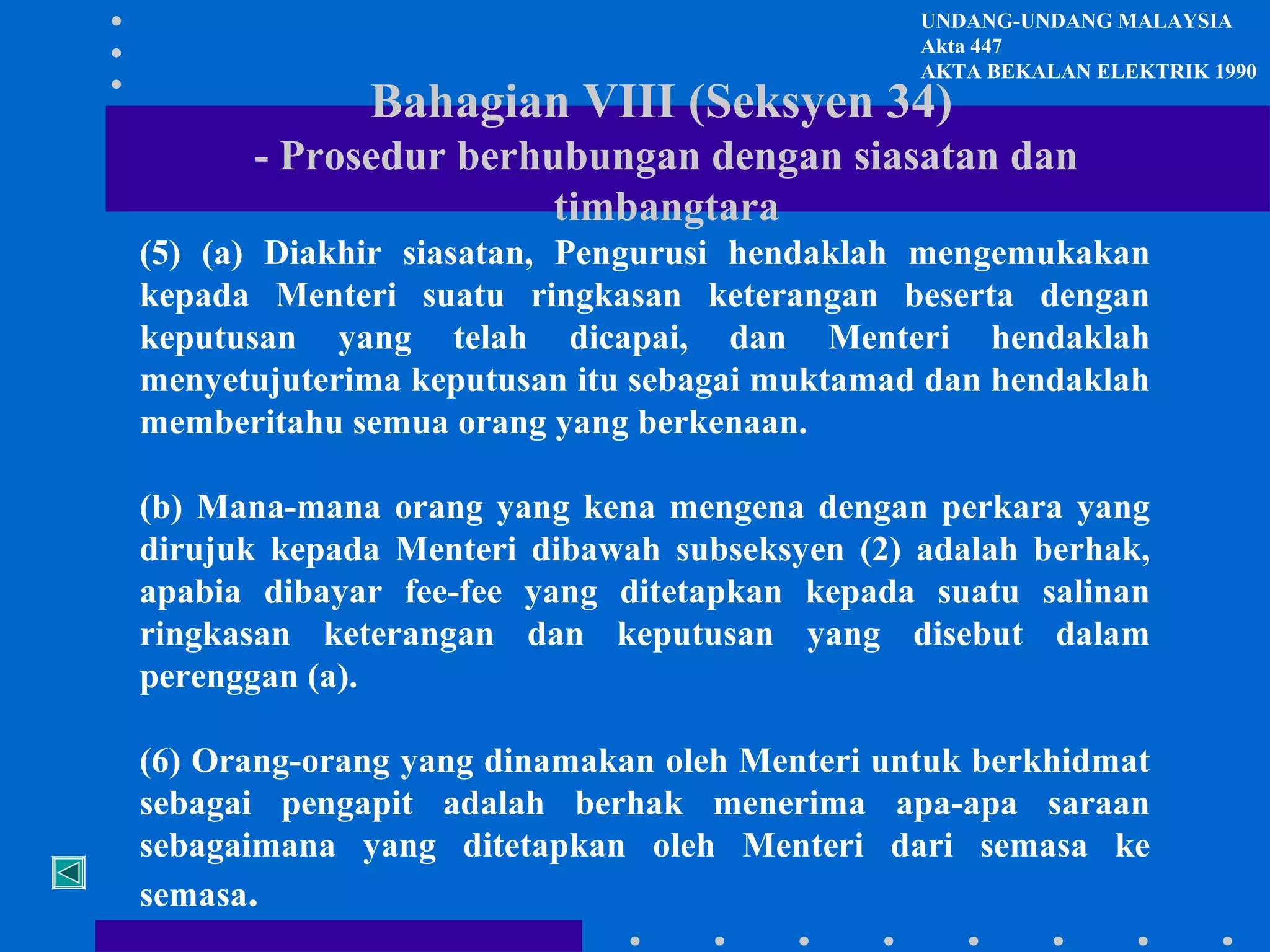 UNDANG-UNDANG MALAYSIA
Akta 447
AKTA BEKALAN ELEKTRIK 1990

Bahagian VIII (Seksyen 34)

- Prosedur berhubungan dengan siasatan dan
timbangtara
(5) (a) Diakhir siasatan, Pengurusi hendaklah mengemukakan
kepada Menteri suatu ringkasan keterangan beserta dengan
keputusan yang telah dicapai, dan Menteri hendaklah
menyetujuterima keputusan itu sebagai muktamad dan hendaklah
memberitahu semua orang yang berkenaan.
(b) Mana-mana orang yang kena mengena dengan perkara yang
dirujuk kepada Menteri dibawah subseksyen (2) adalah berhak,
apabia dibayar fee-fee yang ditetapkan kepada suatu salinan
ringkasan keterangan dan keputusan yang disebut dalam
perenggan (a).
(6) Orang-orang yang dinamakan oleh Menteri untuk berkhidmat
sebagai pengapit adalah berhak menerima apa-apa saraan
sebagaimana yang ditetapkan oleh Menteri dari semasa ke
semasa.

 
