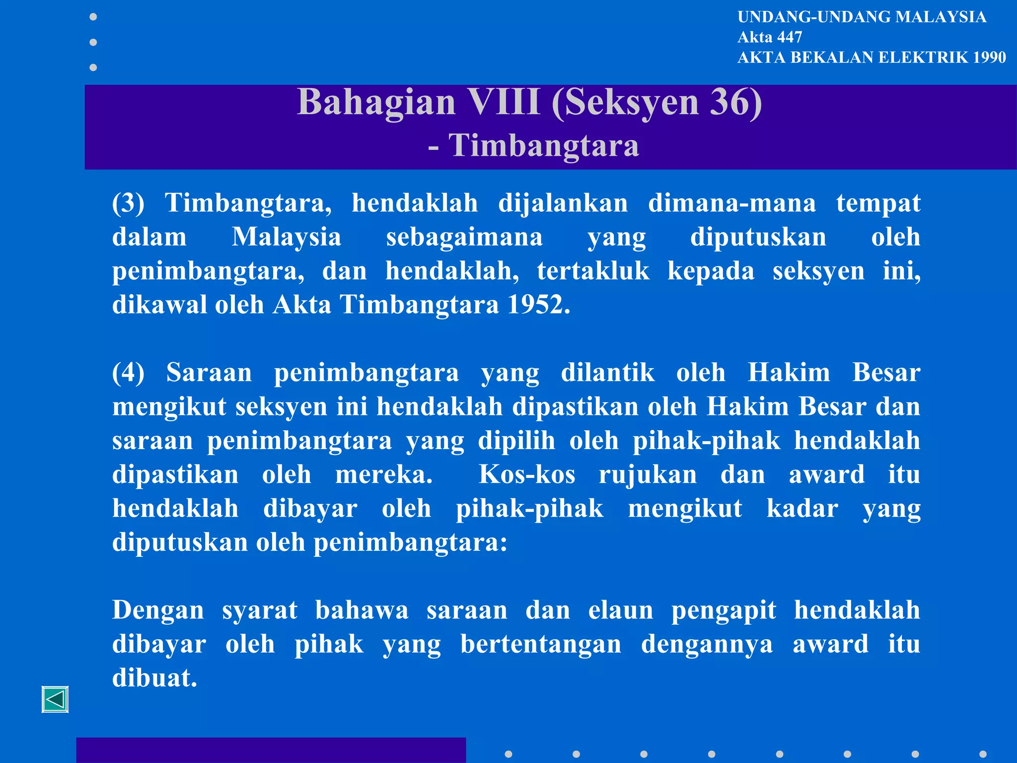 UNDANG-UNDANG MALAYSIA
Akta 447
AKTA BEKALAN ELEKTRIK 1990

Bahagian VIII (Seksyen 36)
- Timbangtara
(3) Timbangtara, hendaklah dijalankan dimana-mana tempat
dalam
Malaysia
sebagaimana
yang
diputuskan
oleh
penimbangtara, dan hendaklah, tertakluk kepada seksyen ini,
dikawal oleh Akta Timbangtara 1952.
(4) Saraan penimbangtara yang dilantik oleh Hakim Besar
mengikut seksyen ini hendaklah dipastikan oleh Hakim Besar dan
saraan penimbangtara yang dipilih oleh pihak-pihak hendaklah
dipastikan oleh mereka.
Kos-kos rujukan dan award itu
hendaklah dibayar oleh pihak-pihak mengikut kadar yang
diputuskan oleh penimbangtara:
Dengan syarat bahawa saraan dan elaun pengapit hendaklah
dibayar oleh pihak yang bertentangan dengannya award itu
dibuat.

 