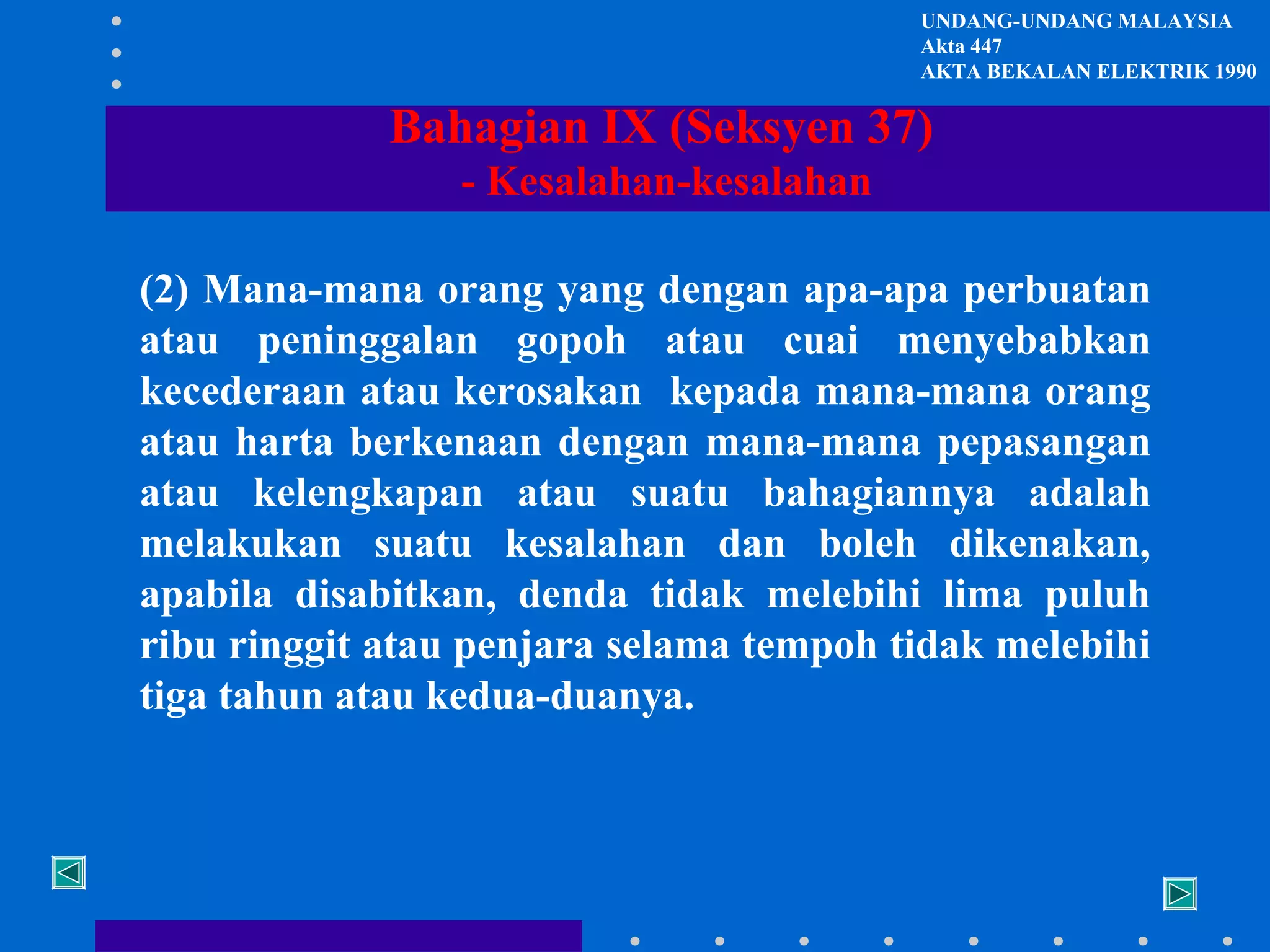 UNDANG-UNDANG MALAYSIA
Akta 447
AKTA BEKALAN ELEKTRIK 1990

Bahagian IX (Seksyen 37)
- Kesalahan-kesalahan
(2) Mana-mana orang yang dengan apa-apa perbuatan
atau peninggalan gopoh atau cuai menyebabkan
kecederaan atau kerosakan kepada mana-mana orang
atau harta berkenaan dengan mana-mana pepasangan
atau kelengkapan atau suatu bahagiannya adalah
melakukan suatu kesalahan dan boleh dikenakan,
apabila disabitkan, denda tidak melebihi lima puluh
ribu ringgit atau penjara selama tempoh tidak melebihi
tiga tahun atau kedua-duanya.

 
