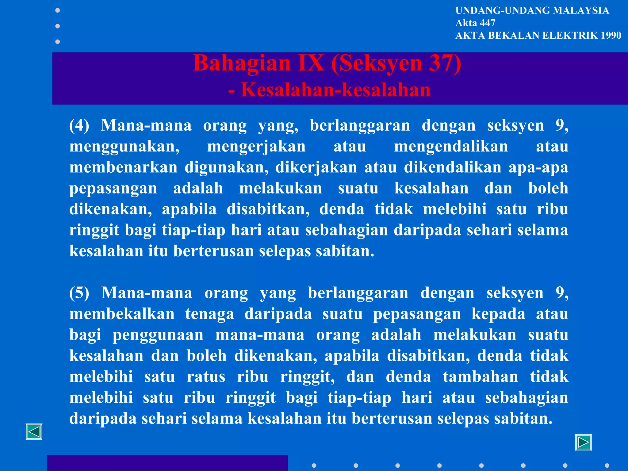 UNDANG-UNDANG MALAYSIA
Akta 447
AKTA BEKALAN ELEKTRIK 1990

Bahagian IX (Seksyen 37)
- Kesalahan-kesalahan
(4) Mana-mana orang yang, berlanggaran dengan seksyen 9,
menggunakan,
mengerjakan
atau
mengendalikan
atau
membenarkan digunakan, dikerjakan atau dikendalikan apa-apa
pepasangan adalah melakukan suatu kesalahan dan boleh
dikenakan, apabila disabitkan, denda tidak melebihi satu ribu
ringgit bagi tiap-tiap hari atau sebahagian daripada sehari selama
kesalahan itu berterusan selepas sabitan.
(5) Mana-mana orang yang berlanggaran dengan seksyen 9,
membekalkan tenaga daripada suatu pepasangan kepada atau
bagi penggunaan mana-mana orang adalah melakukan suatu
kesalahan dan boleh dikenakan, apabila disabitkan, denda tidak
melebihi satu ratus ribu ringgit, dan denda tambahan tidak
melebihi satu ribu ringgit bagi tiap-tiap hari atau sebahagian
daripada sehari selama kesalahan itu berterusan selepas sabitan.

 