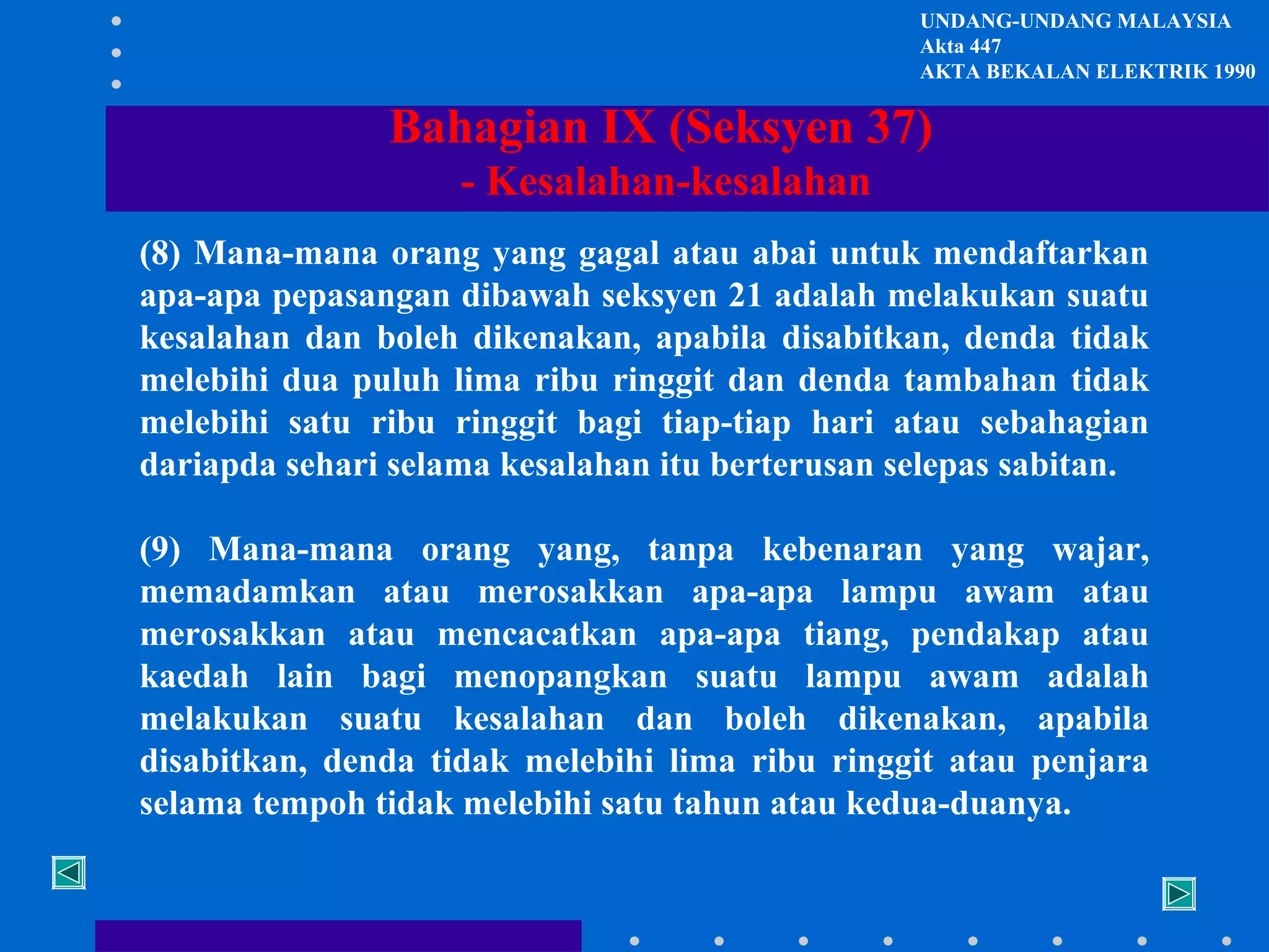 UNDANG-UNDANG MALAYSIA
Akta 447
AKTA BEKALAN ELEKTRIK 1990

Bahagian IX (Seksyen 37)
- Kesalahan-kesalahan
(8) Mana-mana orang yang gagal atau abai untuk mendaftarkan
apa-apa pepasangan dibawah seksyen 21 adalah melakukan suatu
kesalahan dan boleh dikenakan, apabila disabitkan, denda tidak
melebihi dua puluh lima ribu ringgit dan denda tambahan tidak
melebihi satu ribu ringgit bagi tiap-tiap hari atau sebahagian
dariapda sehari selama kesalahan itu berterusan selepas sabitan.
(9) Mana-mana orang yang, tanpa kebenaran yang wajar,
memadamkan atau merosakkan apa-apa lampu awam atau
merosakkan atau mencacatkan apa-apa tiang, pendakap atau
kaedah lain bagi menopangkan suatu lampu awam adalah
melakukan suatu kesalahan dan boleh dikenakan, apabila
disabitkan, denda tidak melebihi lima ribu ringgit atau penjara
selama tempoh tidak melebihi satu tahun atau kedua-duanya.

 