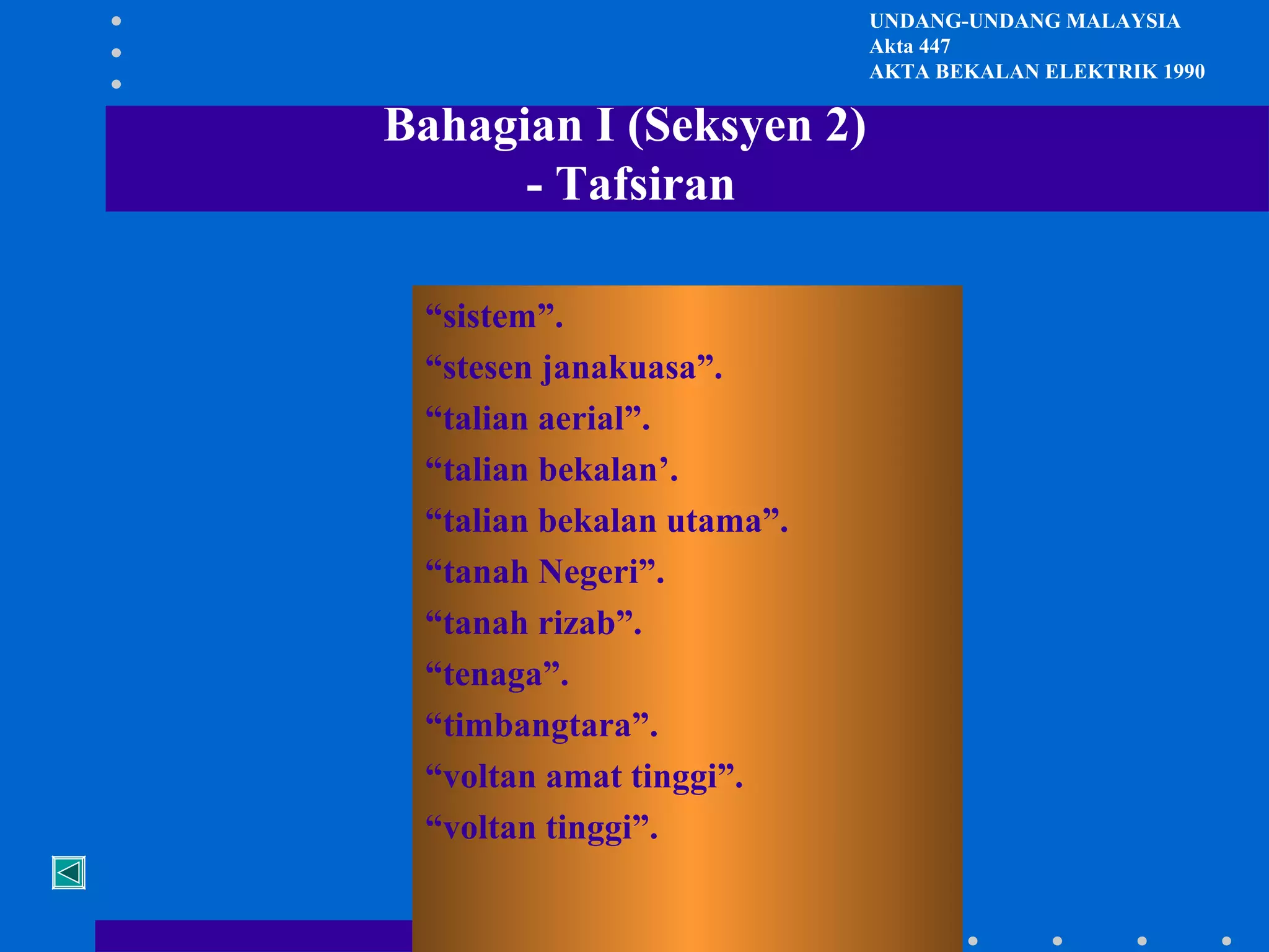 UNDANG-UNDANG MALAYSIA
Akta 447
AKTA BEKALAN ELEKTRIK 1990

Bahagian I (Seksyen 2)
- Tafsiran
“sistem”.
“stesen janakuasa”.
“talian aerial”.
“talian bekalan’.
“talian bekalan utama”.
“tanah Negeri”.
“tanah rizab”.
“tenaga”.
“timbangtara”.
“voltan amat tinggi”.
“voltan tinggi”.

 