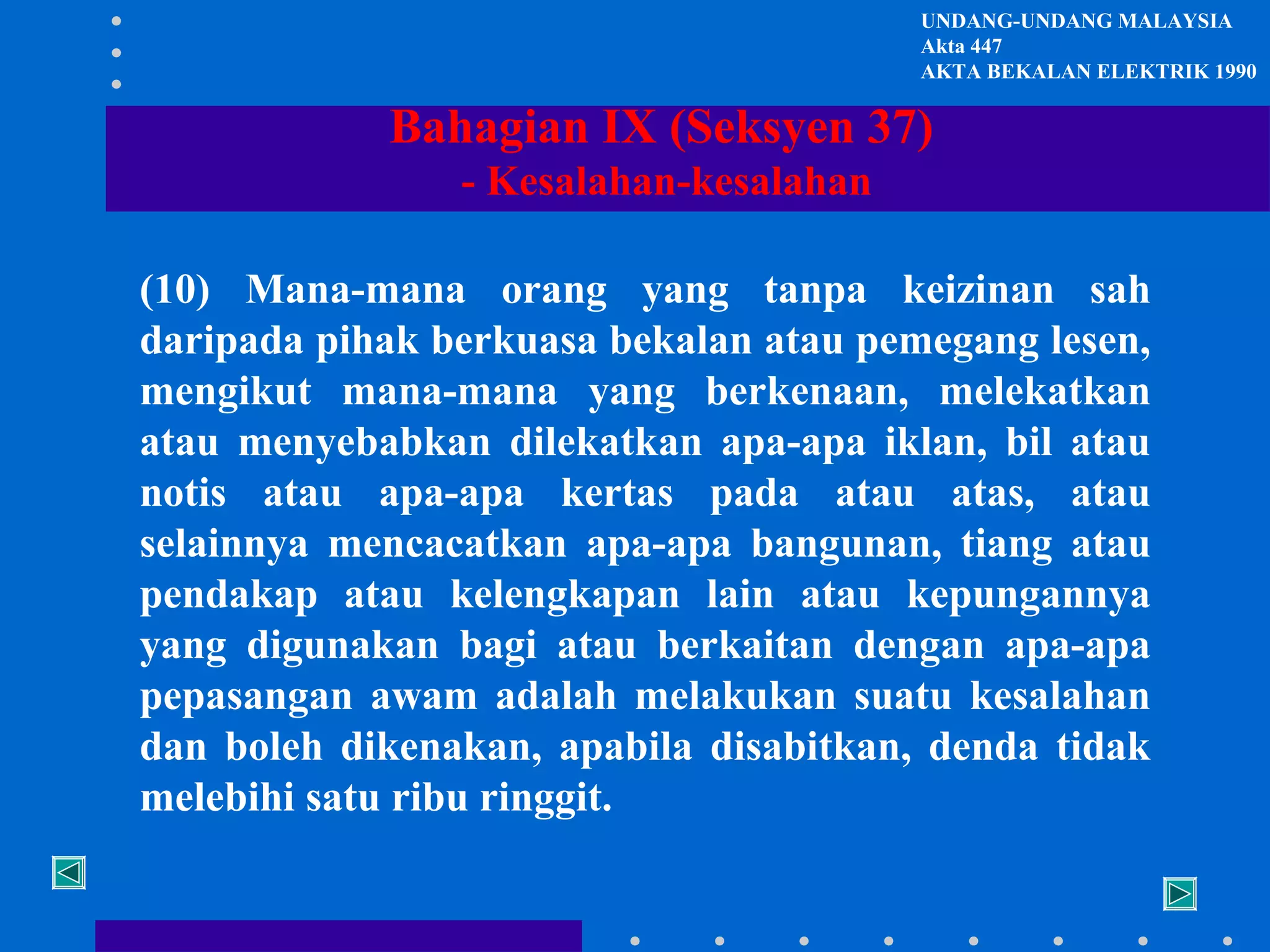 UNDANG-UNDANG MALAYSIA
Akta 447
AKTA BEKALAN ELEKTRIK 1990

Bahagian IX (Seksyen 37)
- Kesalahan-kesalahan
(10) Mana-mana orang yang tanpa keizinan sah
daripada pihak berkuasa bekalan atau pemegang lesen,
mengikut mana-mana yang berkenaan, melekatkan
atau menyebabkan dilekatkan apa-apa iklan, bil atau
notis atau apa-apa kertas pada atau atas, atau
selainnya mencacatkan apa-apa bangunan, tiang atau
pendakap atau kelengkapan lain atau kepungannya
yang digunakan bagi atau berkaitan dengan apa-apa
pepasangan awam adalah melakukan suatu kesalahan
dan boleh dikenakan, apabila disabitkan, denda tidak
melebihi satu ribu ringgit.

 