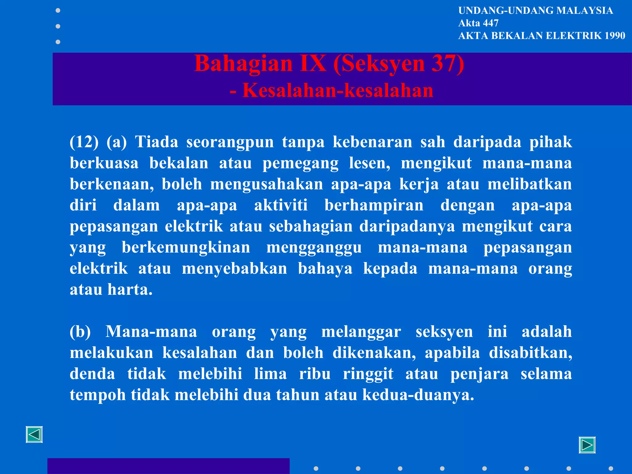 UNDANG-UNDANG MALAYSIA
Akta 447
AKTA BEKALAN ELEKTRIK 1990

Bahagian IX (Seksyen 37)
- Kesalahan-kesalahan
(12) (a) Tiada seorangpun tanpa kebenaran sah daripada pihak
berkuasa bekalan atau pemegang lesen, mengikut mana-mana
berkenaan, boleh mengusahakan apa-apa kerja atau melibatkan
diri dalam apa-apa aktiviti berhampiran dengan apa-apa
pepasangan elektrik atau sebahagian daripadanya mengikut cara
yang berkemungkinan mengganggu mana-mana pepasangan
elektrik atau menyebabkan bahaya kepada mana-mana orang
atau harta.
(b) Mana-mana orang yang melanggar seksyen ini adalah
melakukan kesalahan dan boleh dikenakan, apabila disabitkan,
denda tidak melebihi lima ribu ringgit atau penjara selama
tempoh tidak melebihi dua tahun atau kedua-duanya.

 