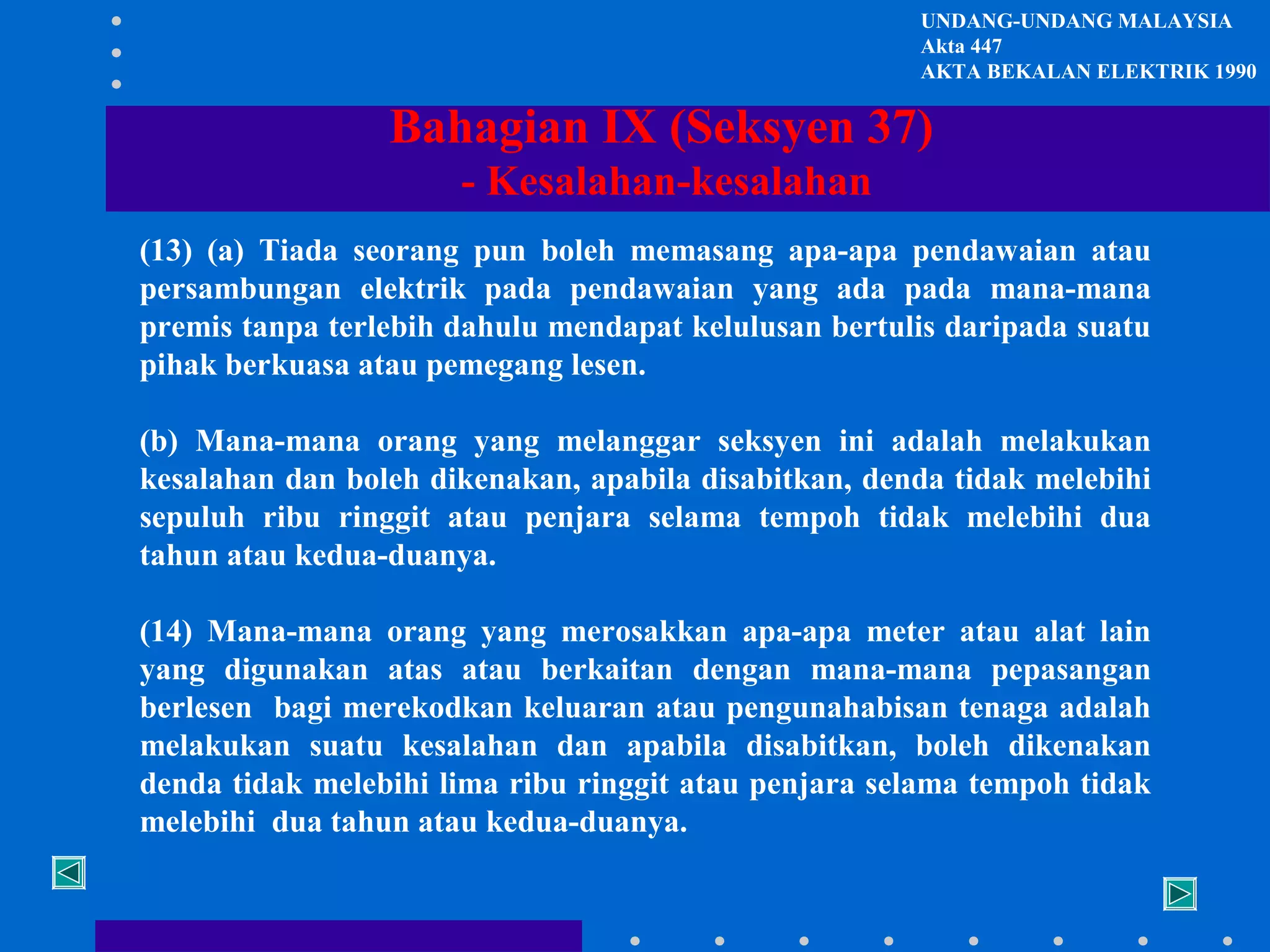 UNDANG-UNDANG MALAYSIA
Akta 447
AKTA BEKALAN ELEKTRIK 1990

Bahagian IX (Seksyen 37)
- Kesalahan-kesalahan
(13) (a) Tiada seorang pun boleh memasang apa-apa pendawaian atau
persambungan elektrik pada pendawaian yang ada pada mana-mana
premis tanpa terlebih dahulu mendapat kelulusan bertulis daripada suatu
pihak berkuasa atau pemegang lesen.
(b) Mana-mana orang yang melanggar seksyen ini adalah melakukan
kesalahan dan boleh dikenakan, apabila disabitkan, denda tidak melebihi
sepuluh ribu ringgit atau penjara selama tempoh tidak melebihi dua
tahun atau kedua-duanya.
(14) Mana-mana orang yang merosakkan apa-apa meter atau alat lain
yang digunakan atas atau berkaitan dengan mana-mana pepasangan
berlesen bagi merekodkan keluaran atau pengunahabisan tenaga adalah
melakukan suatu kesalahan dan apabila disabitkan, boleh dikenakan
denda tidak melebihi lima ribu ringgit atau penjara selama tempoh tidak
melebihi dua tahun atau kedua-duanya.

 