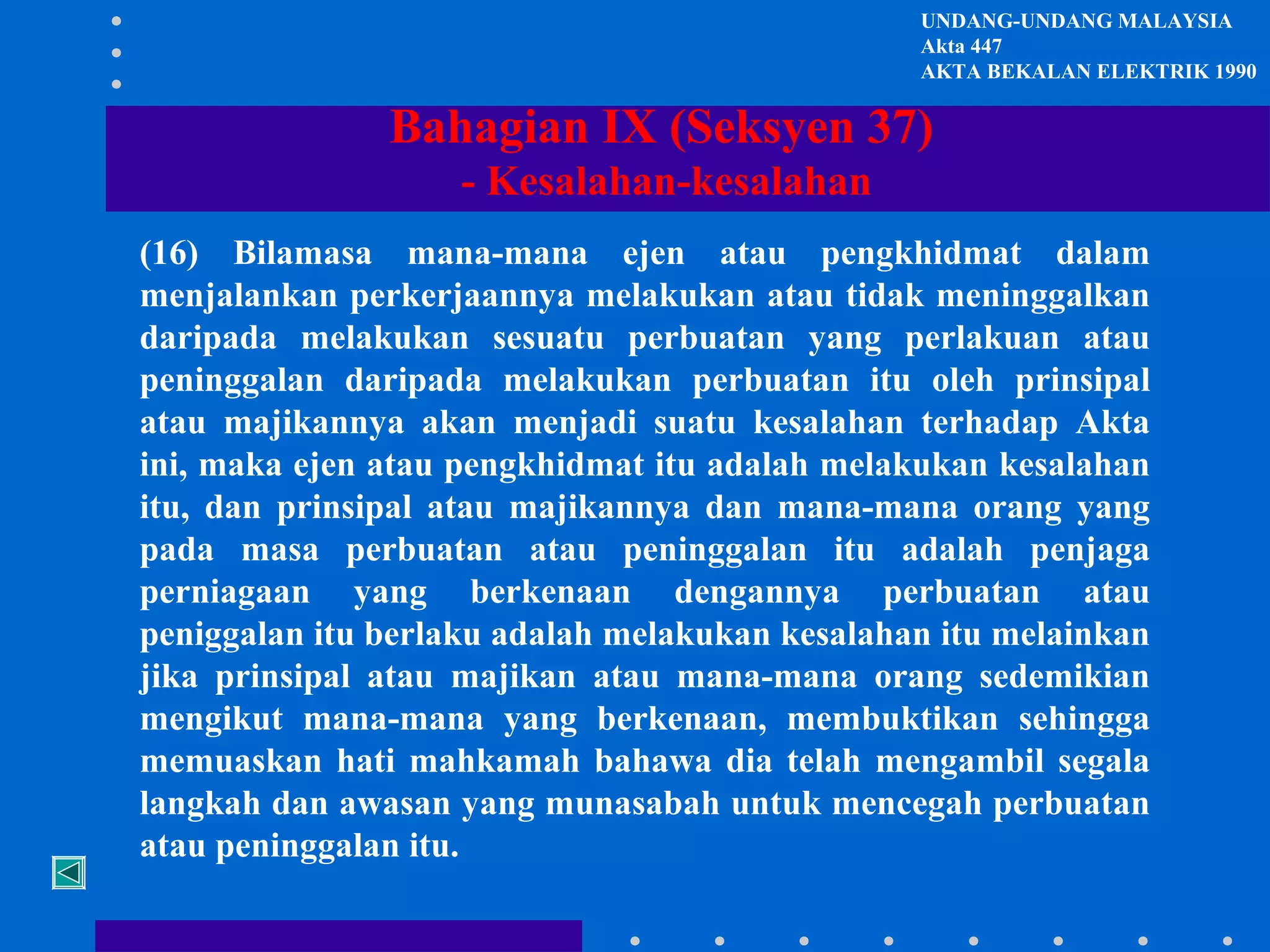 UNDANG-UNDANG MALAYSIA
Akta 447
AKTA BEKALAN ELEKTRIK 1990

Bahagian IX (Seksyen 37)
- Kesalahan-kesalahan
(16) Bilamasa mana-mana ejen atau pengkhidmat dalam
menjalankan perkerjaannya melakukan atau tidak meninggalkan
daripada melakukan sesuatu perbuatan yang perlakuan atau
peninggalan daripada melakukan perbuatan itu oleh prinsipal
atau majikannya akan menjadi suatu kesalahan terhadap Akta
ini, maka ejen atau pengkhidmat itu adalah melakukan kesalahan
itu, dan prinsipal atau majikannya dan mana-mana orang yang
pada masa perbuatan atau peninggalan itu adalah penjaga
perniagaan yang berkenaan dengannya perbuatan atau
peniggalan itu berlaku adalah melakukan kesalahan itu melainkan
jika prinsipal atau majikan atau mana-mana orang sedemikian
mengikut mana-mana yang berkenaan, membuktikan sehingga
memuaskan hati mahkamah bahawa dia telah mengambil segala
langkah dan awasan yang munasabah untuk mencegah perbuatan
atau peninggalan itu.

 