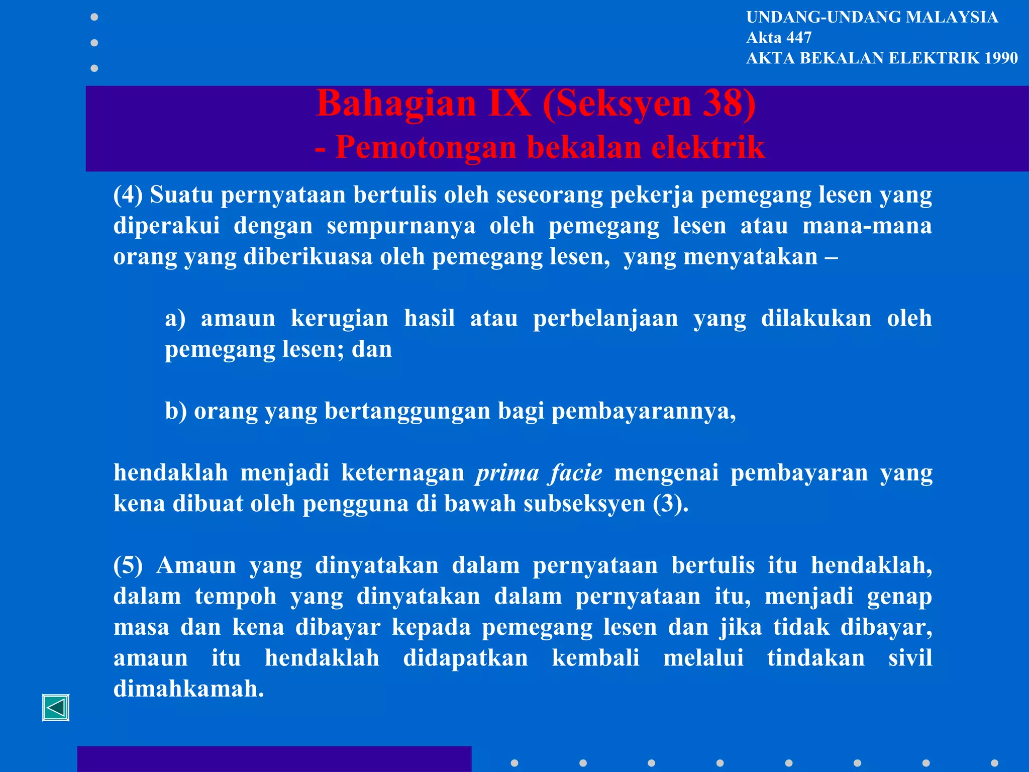 UNDANG-UNDANG MALAYSIA
Akta 447
AKTA BEKALAN ELEKTRIK 1990

Bahagian IX (Seksyen 38)
- Pemotongan bekalan elektrik
(4) Suatu pernyataan bertulis oleh seseorang pekerja pemegang lesen yang
diperakui dengan sempurnanya oleh pemegang lesen atau mana-mana
orang yang diberikuasa oleh pemegang lesen, yang menyatakan –
a) amaun kerugian hasil atau perbelanjaan yang dilakukan oleh
pemegang lesen; dan
b) orang yang bertanggungan bagi pembayarannya,
hendaklah menjadi keternagan prima facie mengenai pembayaran yang
kena dibuat oleh pengguna di bawah subseksyen (3).
(5) Amaun yang dinyatakan dalam pernyataan bertulis itu hendaklah,
dalam tempoh yang dinyatakan dalam pernyataan itu, menjadi genap
masa dan kena dibayar kepada pemegang lesen dan jika tidak dibayar,
amaun itu hendaklah didapatkan kembali melalui tindakan sivil
dimahkamah.

 