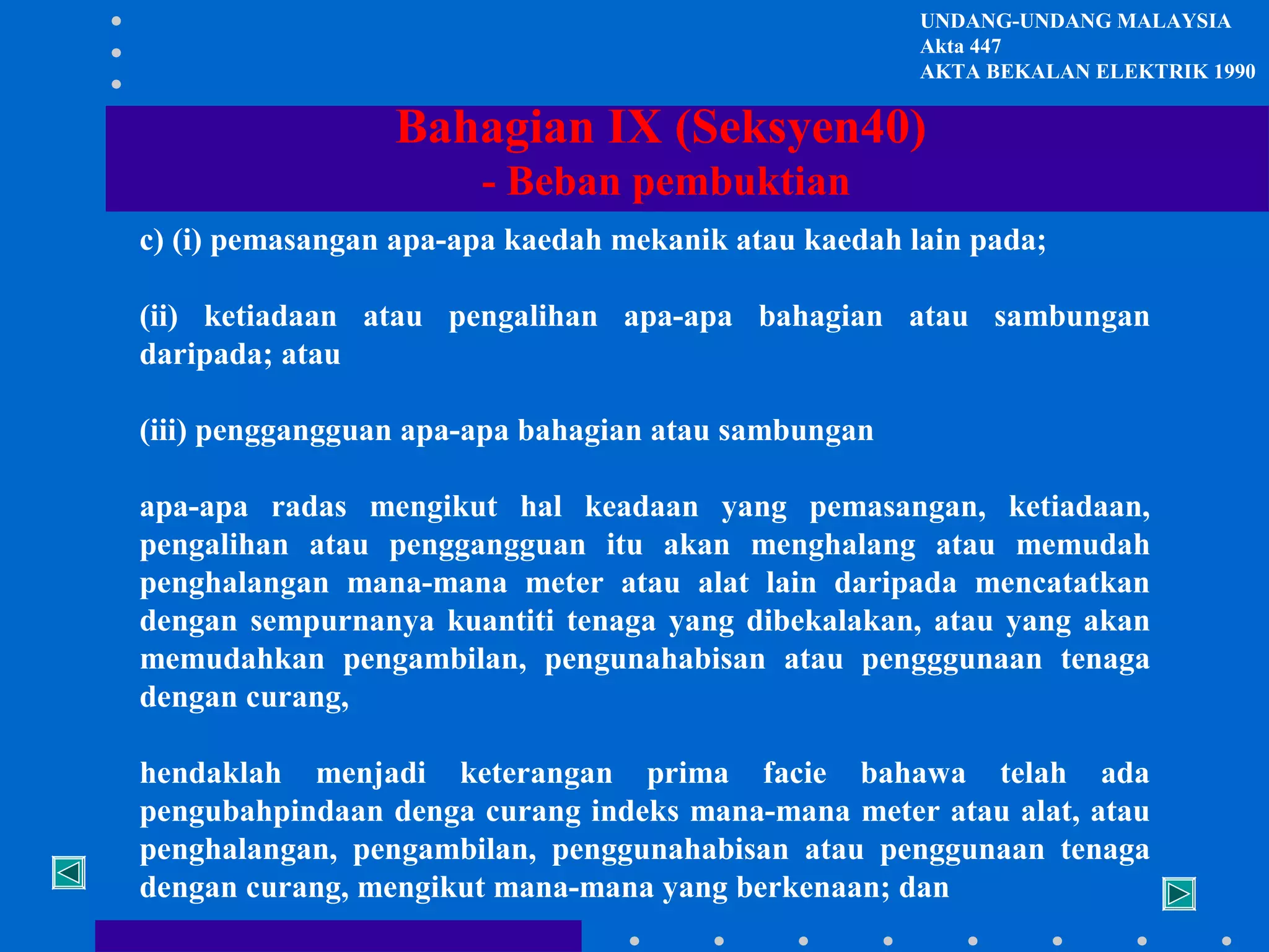 UNDANG-UNDANG MALAYSIA
Akta 447
AKTA BEKALAN ELEKTRIK 1990

Bahagian IX (Seksyen40)
- Beban pembuktian
c) (i) pemasangan apa-apa kaedah mekanik atau kaedah lain pada;
(ii) ketiadaan atau pengalihan apa-apa bahagian atau sambungan
daripada; atau
(iii) penggangguan apa-apa bahagian atau sambungan
apa-apa radas mengikut hal keadaan yang pemasangan, ketiadaan,
pengalihan atau penggangguan itu akan menghalang atau memudah
penghalangan mana-mana meter atau alat lain daripada mencatatkan
dengan sempurnanya kuantiti tenaga yang dibekalakan, atau yang akan
memudahkan pengambilan, pengunahabisan atau pengggunaan tenaga
dengan curang,
hendaklah menjadi keterangan prima facie bahawa telah ada
pengubahpindaan denga curang indeks mana-mana meter atau alat, atau
penghalangan, pengambilan, penggunahabisan atau penggunaan tenaga
dengan curang, mengikut mana-mana yang berkenaan; dan

 