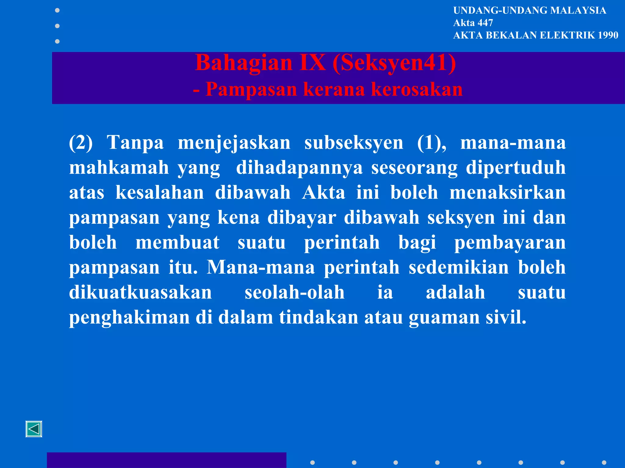 UNDANG-UNDANG MALAYSIA
Akta 447
AKTA BEKALAN ELEKTRIK 1990

Bahagian IX (Seksyen41)
- Pampasan kerana kerosakan
(2) Tanpa menjejaskan subseksyen (1), mana-mana
mahkamah yang dihadapannya seseorang dipertuduh
atas kesalahan dibawah Akta ini boleh menaksirkan
pampasan yang kena dibayar dibawah seksyen ini dan
boleh membuat suatu perintah bagi pembayaran
pampasan itu. Mana-mana perintah sedemikian boleh
dikuatkuasakan
seolah-olah
ia
adalah
suatu
penghakiman di dalam tindakan atau guaman sivil.

 
