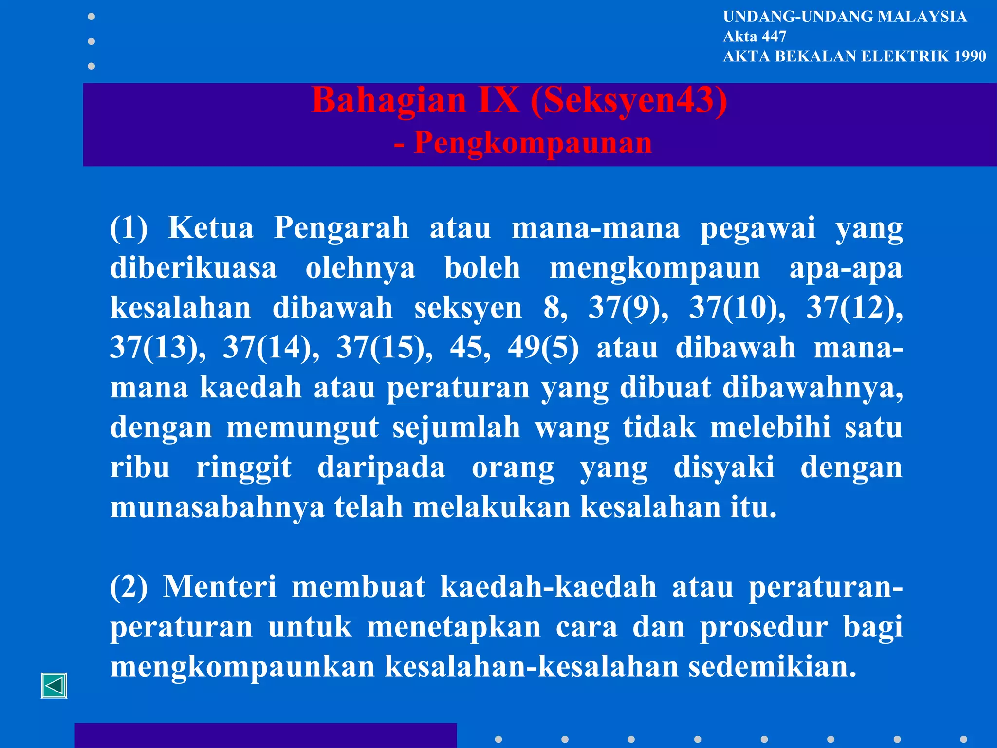 UNDANG-UNDANG MALAYSIA
Akta 447
AKTA BEKALAN ELEKTRIK 1990

Bahagian IX (Seksyen43)
- Pengkompaunan
(1) Ketua Pengarah atau mana-mana pegawai yang
diberikuasa olehnya boleh mengkompaun apa-apa
kesalahan dibawah seksyen 8, 37(9), 37(10), 37(12),
37(13), 37(14), 37(15), 45, 49(5) atau dibawah manamana kaedah atau peraturan yang dibuat dibawahnya,
dengan memungut sejumlah wang tidak melebihi satu
ribu ringgit daripada orang yang disyaki dengan
munasabahnya telah melakukan kesalahan itu.
(2) Menteri membuat kaedah-kaedah atau peraturanperaturan untuk menetapkan cara dan prosedur bagi
mengkompaunkan kesalahan-kesalahan sedemikian.

 