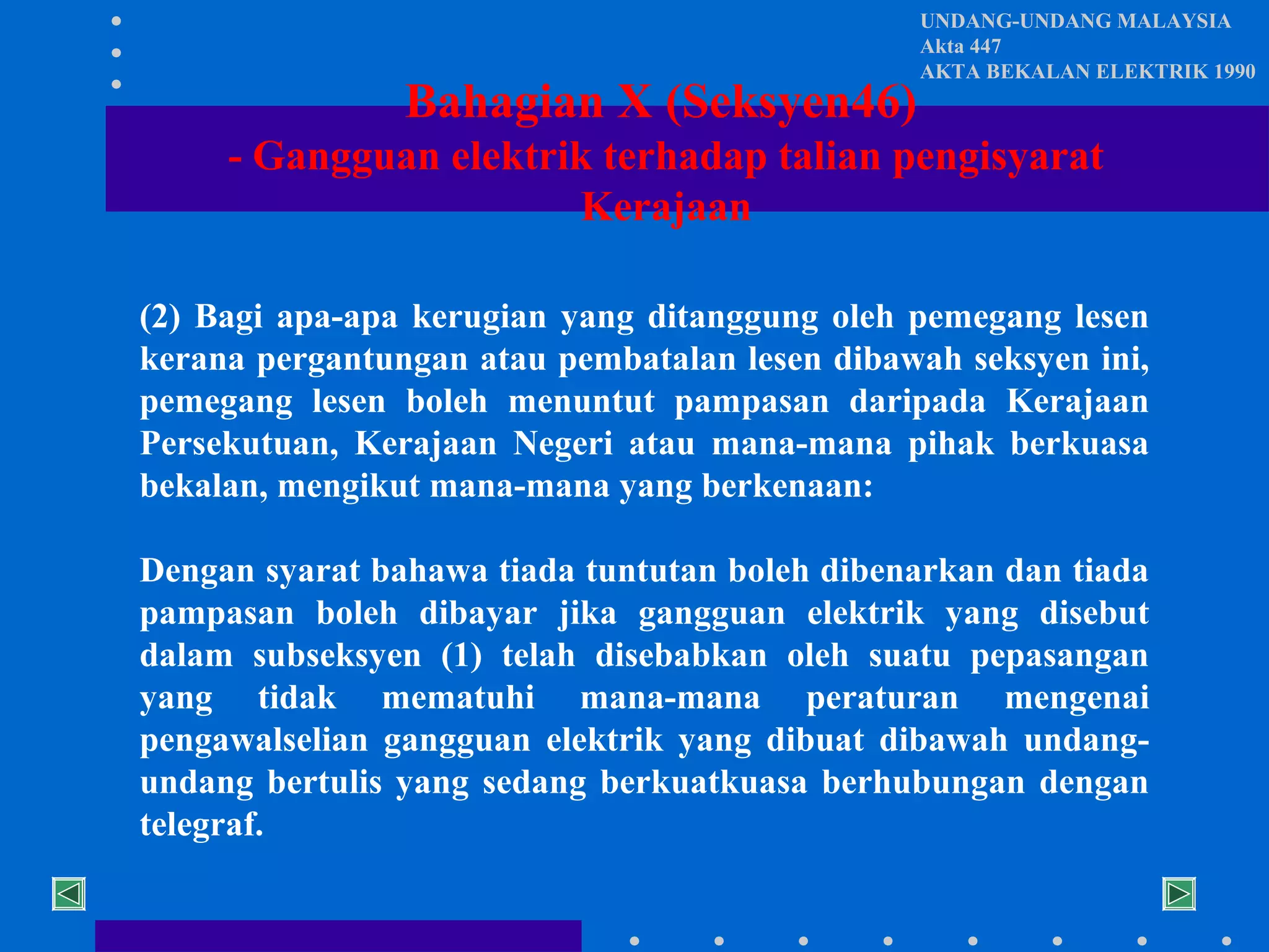 Bahagian X (Seksyen46)

UNDANG-UNDANG MALAYSIA
Akta 447
AKTA BEKALAN ELEKTRIK 1990

- Gangguan elektrik terhadap talian pengisyarat
Kerajaan
(2) Bagi apa-apa kerugian yang ditanggung oleh pemegang lesen
kerana pergantungan atau pembatalan lesen dibawah seksyen ini,
pemegang lesen boleh menuntut pampasan daripada Kerajaan
Persekutuan, Kerajaan Negeri atau mana-mana pihak berkuasa
bekalan, mengikut mana-mana yang berkenaan:
Dengan syarat bahawa tiada tuntutan boleh dibenarkan dan tiada
pampasan boleh dibayar jika gangguan elektrik yang disebut
dalam subseksyen (1) telah disebabkan oleh suatu pepasangan
yang tidak mematuhi mana-mana peraturan mengenai
pengawalselian gangguan elektrik yang dibuat dibawah undangundang bertulis yang sedang berkuatkuasa berhubungan dengan
telegraf.

 
