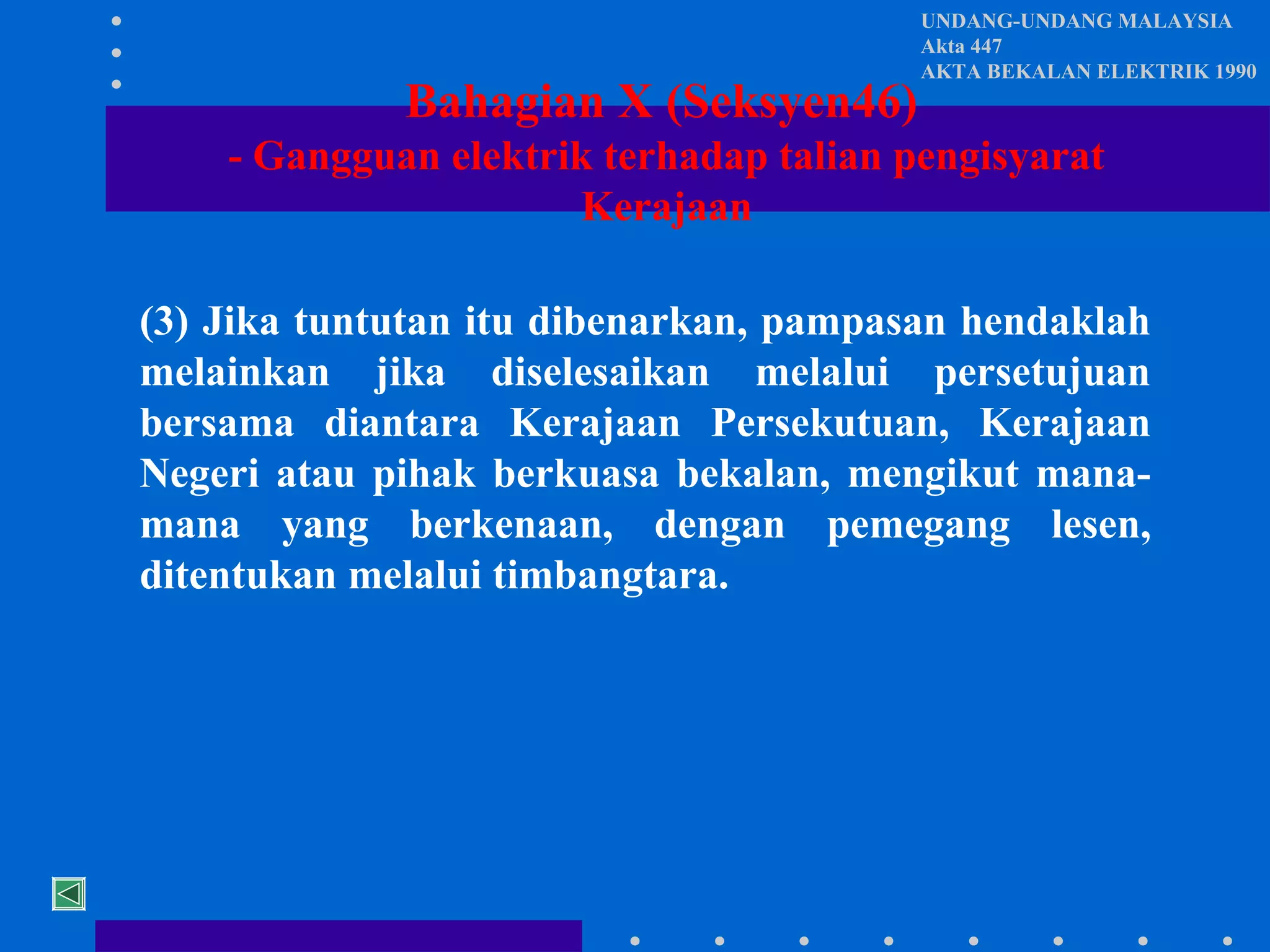 Bahagian X (Seksyen46)

UNDANG-UNDANG MALAYSIA
Akta 447
AKTA BEKALAN ELEKTRIK 1990

- Gangguan elektrik terhadap talian pengisyarat
Kerajaan
(3) Jika tuntutan itu dibenarkan, pampasan hendaklah
melainkan jika diselesaikan melalui persetujuan
bersama diantara Kerajaan Persekutuan, Kerajaan
Negeri atau pihak berkuasa bekalan, mengikut manamana yang berkenaan, dengan pemegang lesen,
ditentukan melalui timbangtara.

 