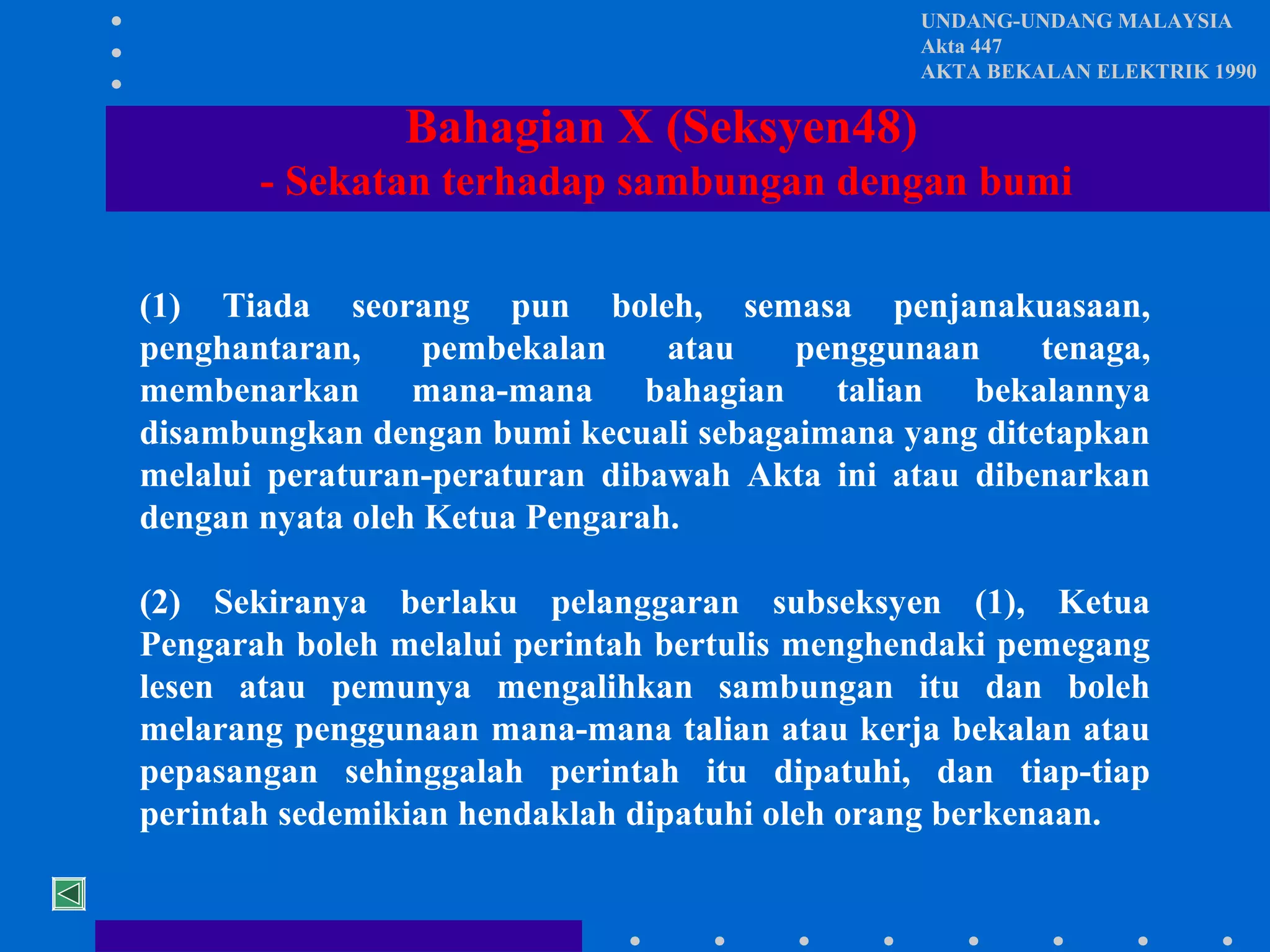 UNDANG-UNDANG MALAYSIA
Akta 447
AKTA BEKALAN ELEKTRIK 1990

Bahagian X (Seksyen48)
- Sekatan terhadap sambungan dengan bumi
(1) Tiada seorang pun boleh, semasa penjanakuasaan,
penghantaran,
pembekalan
atau
penggunaan
tenaga,
membenarkan mana-mana bahagian talian bekalannya
disambungkan dengan bumi kecuali sebagaimana yang ditetapkan
melalui peraturan-peraturan dibawah Akta ini atau dibenarkan
dengan nyata oleh Ketua Pengarah.
(2) Sekiranya berlaku pelanggaran subseksyen (1), Ketua
Pengarah boleh melalui perintah bertulis menghendaki pemegang
lesen atau pemunya mengalihkan sambungan itu dan boleh
melarang penggunaan mana-mana talian atau kerja bekalan atau
pepasangan sehinggalah perintah itu dipatuhi, dan tiap-tiap
perintah sedemikian hendaklah dipatuhi oleh orang berkenaan.

 