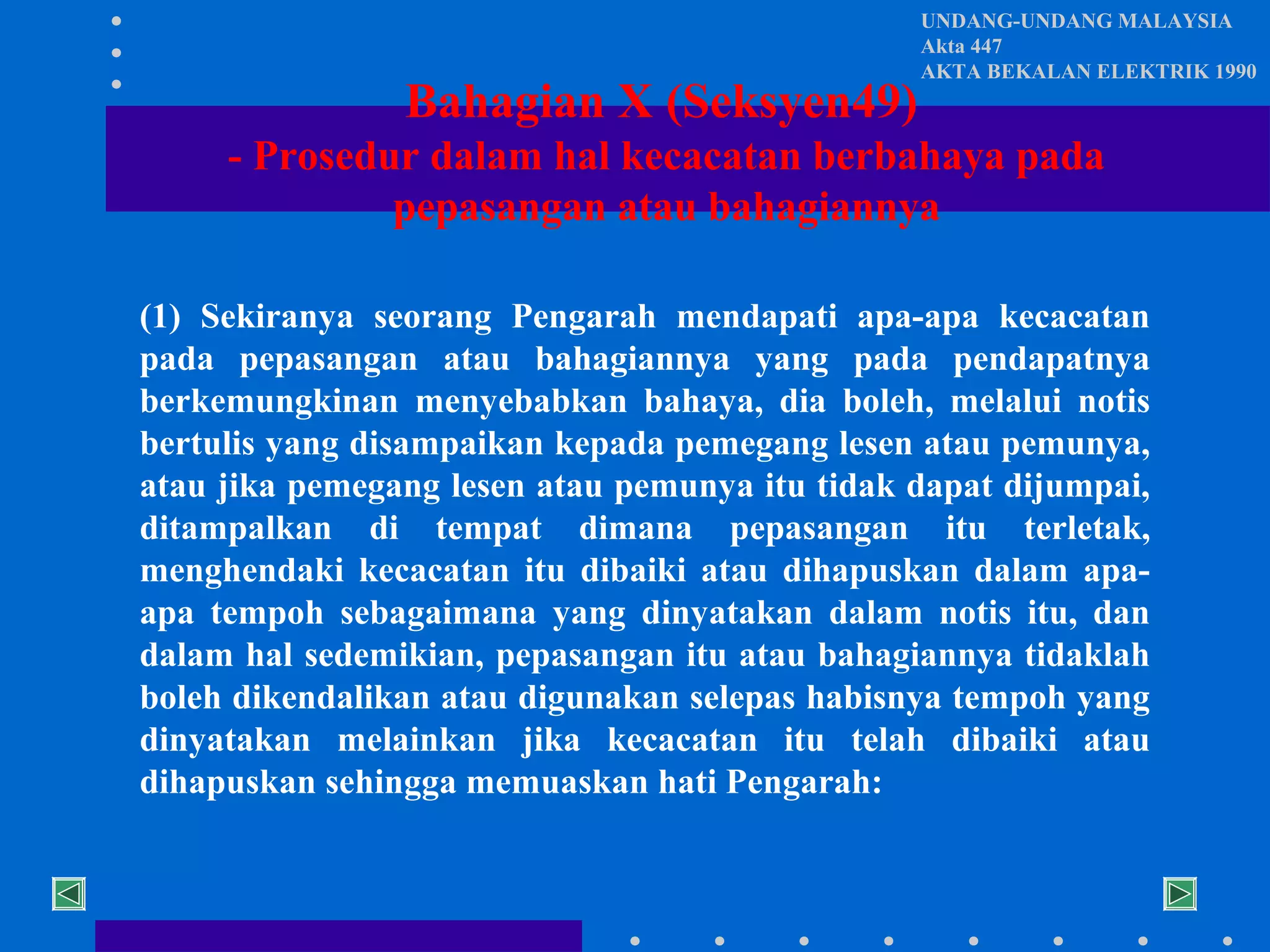 Bahagian X (Seksyen49)

UNDANG-UNDANG MALAYSIA
Akta 447
AKTA BEKALAN ELEKTRIK 1990

- Prosedur dalam hal kecacatan berbahaya pada
pepasangan atau bahagiannya
(1) Sekiranya seorang Pengarah mendapati apa-apa kecacatan
pada pepasangan atau bahagiannya yang pada pendapatnya
berkemungkinan menyebabkan bahaya, dia boleh, melalui notis
bertulis yang disampaikan kepada pemegang lesen atau pemunya,
atau jika pemegang lesen atau pemunya itu tidak dapat dijumpai,
ditampalkan di tempat dimana pepasangan itu terletak,
menghendaki kecacatan itu dibaiki atau dihapuskan dalam apaapa tempoh sebagaimana yang dinyatakan dalam notis itu, dan
dalam hal sedemikian, pepasangan itu atau bahagiannya tidaklah
boleh dikendalikan atau digunakan selepas habisnya tempoh yang
dinyatakan melainkan jika kecacatan itu telah dibaiki atau
dihapuskan sehingga memuaskan hati Pengarah:

 