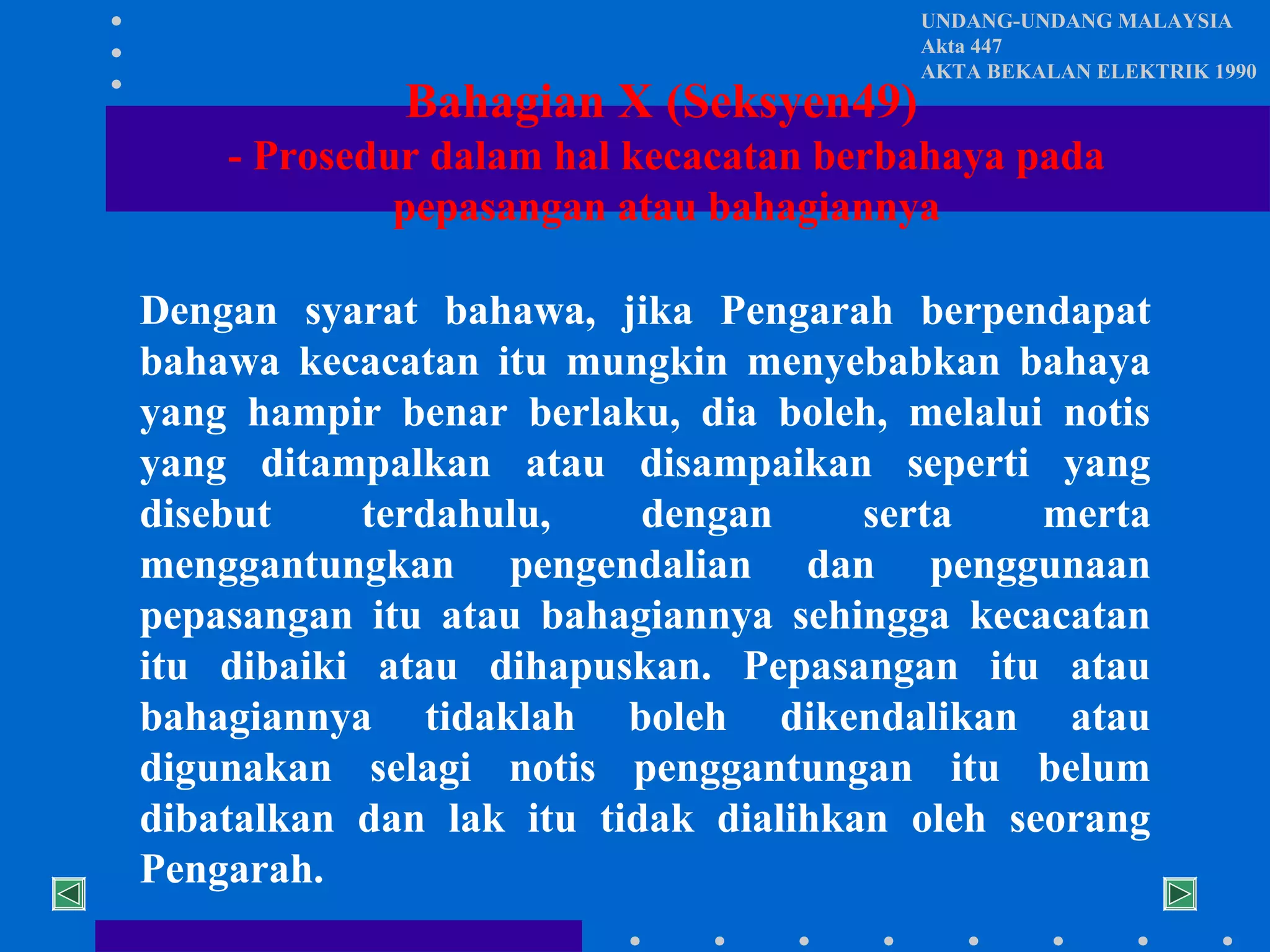 Bahagian X (Seksyen49)

UNDANG-UNDANG MALAYSIA
Akta 447
AKTA BEKALAN ELEKTRIK 1990

- Prosedur dalam hal kecacatan berbahaya pada
pepasangan atau bahagiannya
Dengan syarat bahawa, jika Pengarah berpendapat
bahawa kecacatan itu mungkin menyebabkan bahaya
yang hampir benar berlaku, dia boleh, melalui notis
yang ditampalkan atau disampaikan seperti yang
disebut
terdahulu,
dengan
serta
merta
menggantungkan pengendalian dan penggunaan
pepasangan itu atau bahagiannya sehingga kecacatan
itu dibaiki atau dihapuskan. Pepasangan itu atau
bahagiannya tidaklah boleh dikendalikan atau
digunakan selagi notis penggantungan itu belum
dibatalkan dan lak itu tidak dialihkan oleh seorang
Pengarah.

 