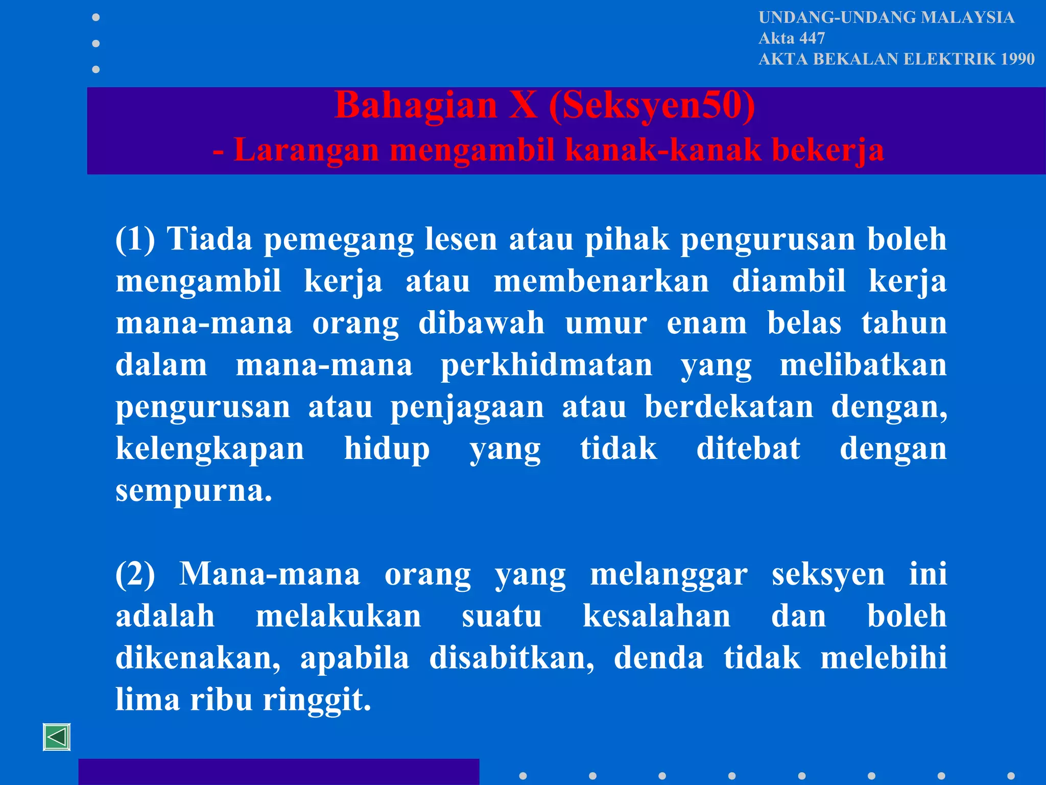 UNDANG-UNDANG MALAYSIA
Akta 447
AKTA BEKALAN ELEKTRIK 1990

Bahagian X (Seksyen50)
- Larangan mengambil kanak-kanak bekerja
(1) Tiada pemegang lesen atau pihak pengurusan boleh
mengambil kerja atau membenarkan diambil kerja
mana-mana orang dibawah umur enam belas tahun
dalam mana-mana perkhidmatan yang melibatkan
pengurusan atau penjagaan atau berdekatan dengan,
kelengkapan hidup yang tidak ditebat dengan
sempurna.
(2) Mana-mana orang yang melanggar seksyen ini
adalah melakukan suatu kesalahan dan boleh
dikenakan, apabila disabitkan, denda tidak melebihi
lima ribu ringgit.

 