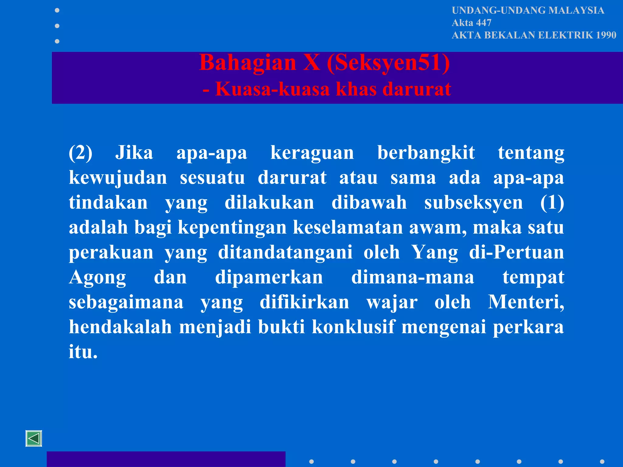 UNDANG-UNDANG MALAYSIA
Akta 447
AKTA BEKALAN ELEKTRIK 1990

Bahagian X (Seksyen51)
- Kuasa-kuasa khas darurat
(2) Jika apa-apa keraguan berbangkit tentang
kewujudan sesuatu darurat atau sama ada apa-apa
tindakan yang dilakukan dibawah subseksyen (1)
adalah bagi kepentingan keselamatan awam, maka satu
perakuan yang ditandatangani oleh Yang di-Pertuan
Agong dan dipamerkan dimana-mana tempat
sebagaimana yang difikirkan wajar oleh Menteri,
hendakalah menjadi bukti konklusif mengenai perkara
itu.

 