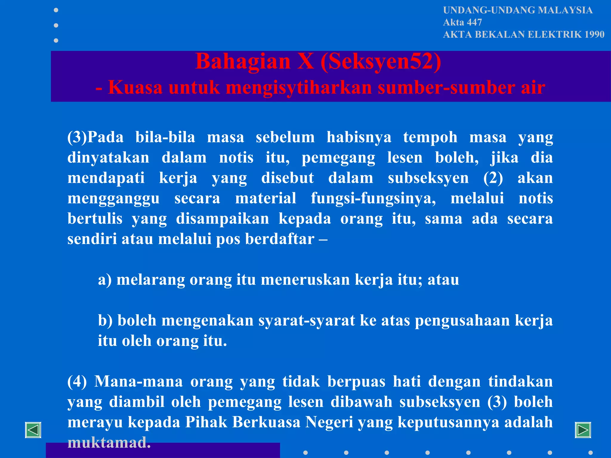UNDANG-UNDANG MALAYSIA
Akta 447
AKTA BEKALAN ELEKTRIK 1990

Bahagian X (Seksyen52)
- Kuasa untuk mengisytiharkan sumber-sumber air
(3)Pada bila-bila masa sebelum habisnya tempoh masa yang
dinyatakan dalam notis itu, pemegang lesen boleh, jika dia
mendapati kerja yang disebut dalam subseksyen (2) akan
mengganggu secara material fungsi-fungsinya, melalui notis
bertulis yang disampaikan kepada orang itu, sama ada secara
sendiri atau melalui pos berdaftar –
a) melarang orang itu meneruskan kerja itu; atau
b) boleh mengenakan syarat-syarat ke atas pengusahaan kerja
itu oleh orang itu.
(4) Mana-mana orang yang tidak berpuas hati dengan tindakan
yang diambil oleh pemegang lesen dibawah subseksyen (3) boleh
merayu kepada Pihak Berkuasa Negeri yang keputusannya adalah
muktamad.

 