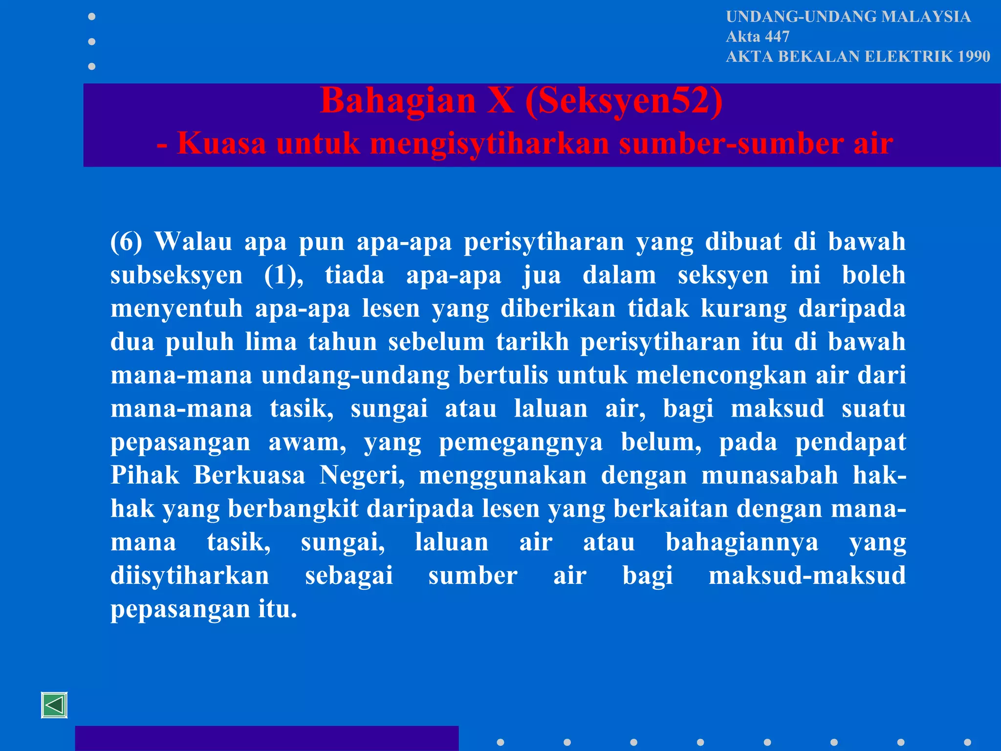 UNDANG-UNDANG MALAYSIA
Akta 447
AKTA BEKALAN ELEKTRIK 1990

Bahagian X (Seksyen52)
- Kuasa untuk mengisytiharkan sumber-sumber air
(6) Walau apa pun apa-apa perisytiharan yang dibuat di bawah
subseksyen (1), tiada apa-apa jua dalam seksyen ini boleh
menyentuh apa-apa lesen yang diberikan tidak kurang daripada
dua puluh lima tahun sebelum tarikh perisytiharan itu di bawah
mana-mana undang-undang bertulis untuk melencongkan air dari
mana-mana tasik, sungai atau laluan air, bagi maksud suatu
pepasangan awam, yang pemegangnya belum, pada pendapat
Pihak Berkuasa Negeri, menggunakan dengan munasabah hakhak yang berbangkit daripada lesen yang berkaitan dengan manamana tasik, sungai, laluan air atau bahagiannya yang
diisytiharkan sebagai sumber air bagi maksud-maksud
pepasangan itu.

 