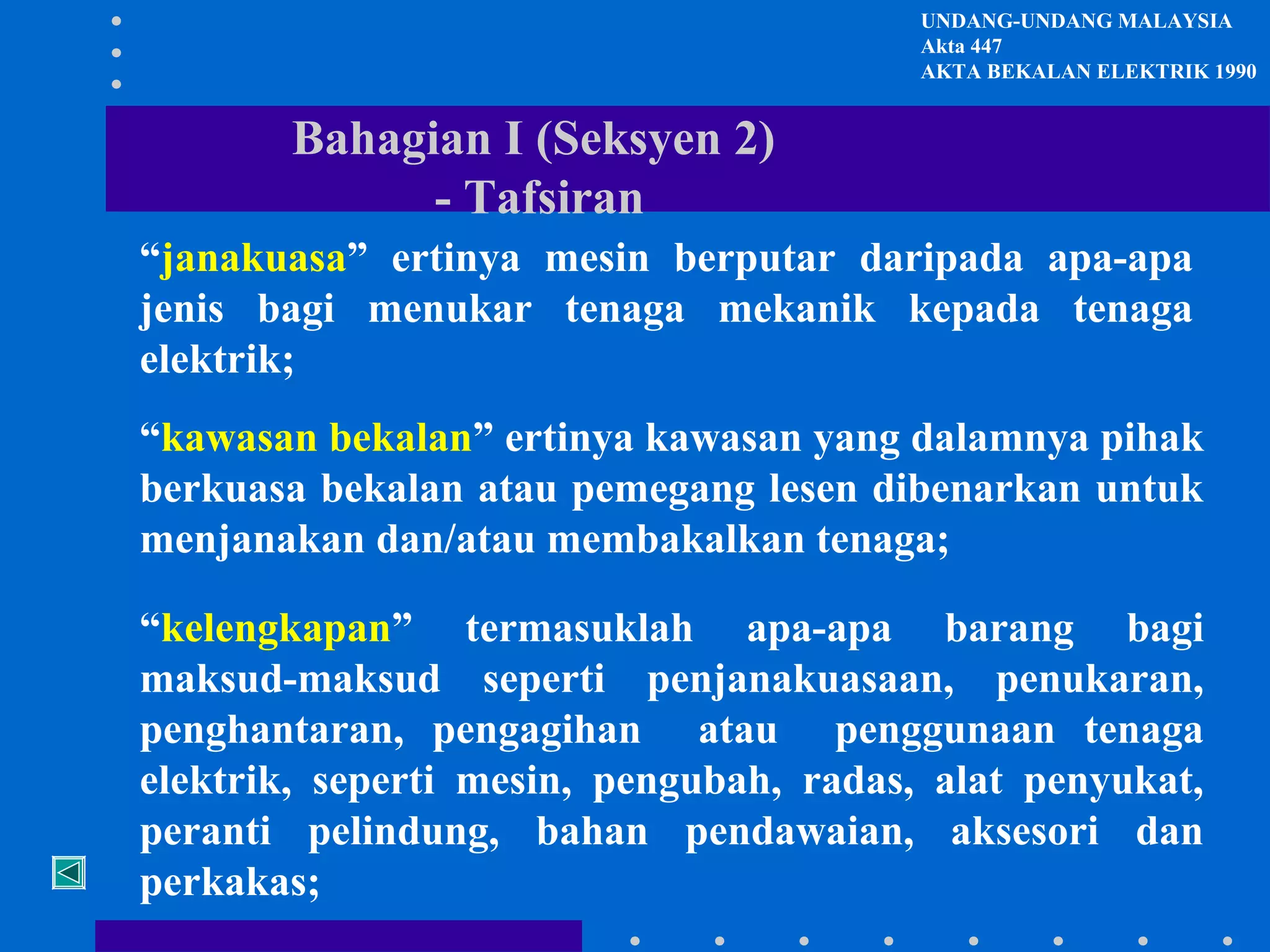 UNDANG-UNDANG MALAYSIA
Akta 447
AKTA BEKALAN ELEKTRIK 1990

Bahagian I (Seksyen 2)
- Tafsiran
“janakuasa” ertinya mesin berputar daripada apa-apa
jenis bagi menukar tenaga mekanik kepada tenaga
elektrik;
“kawasan bekalan” ertinya kawasan yang dalamnya pihak
berkuasa bekalan atau pemegang lesen dibenarkan untuk
menjanakan dan/atau membakalkan tenaga;
“kelengkapan” termasuklah apa-apa barang bagi
maksud-maksud seperti penjanakuasaan, penukaran,
penghantaran, pengagihan atau penggunaan tenaga
elektrik, seperti mesin, pengubah, radas, alat penyukat,
peranti pelindung, bahan pendawaian, aksesori dan
perkakas;

 