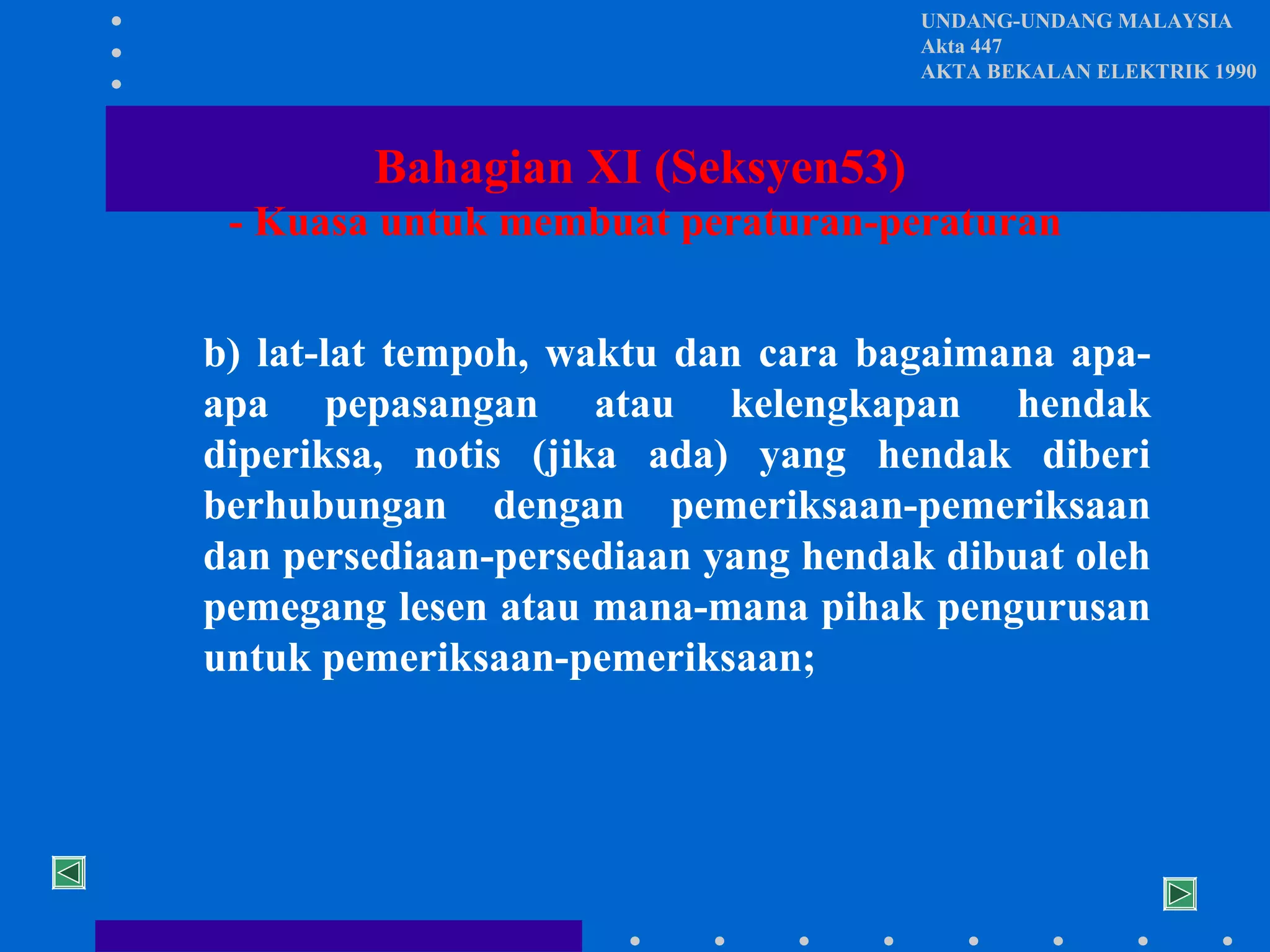 UNDANG-UNDANG MALAYSIA
Akta 447
AKTA BEKALAN ELEKTRIK 1990

Bahagian XI (Seksyen53)
- Kuasa untuk membuat peraturan-peraturan
b) lat-lat tempoh, waktu dan cara bagaimana apaapa pepasangan atau kelengkapan hendak
diperiksa, notis (jika ada) yang hendak diberi
berhubungan dengan pemeriksaan-pemeriksaan
dan persediaan-persediaan yang hendak dibuat oleh
pemegang lesen atau mana-mana pihak pengurusan
untuk pemeriksaan-pemeriksaan;

 