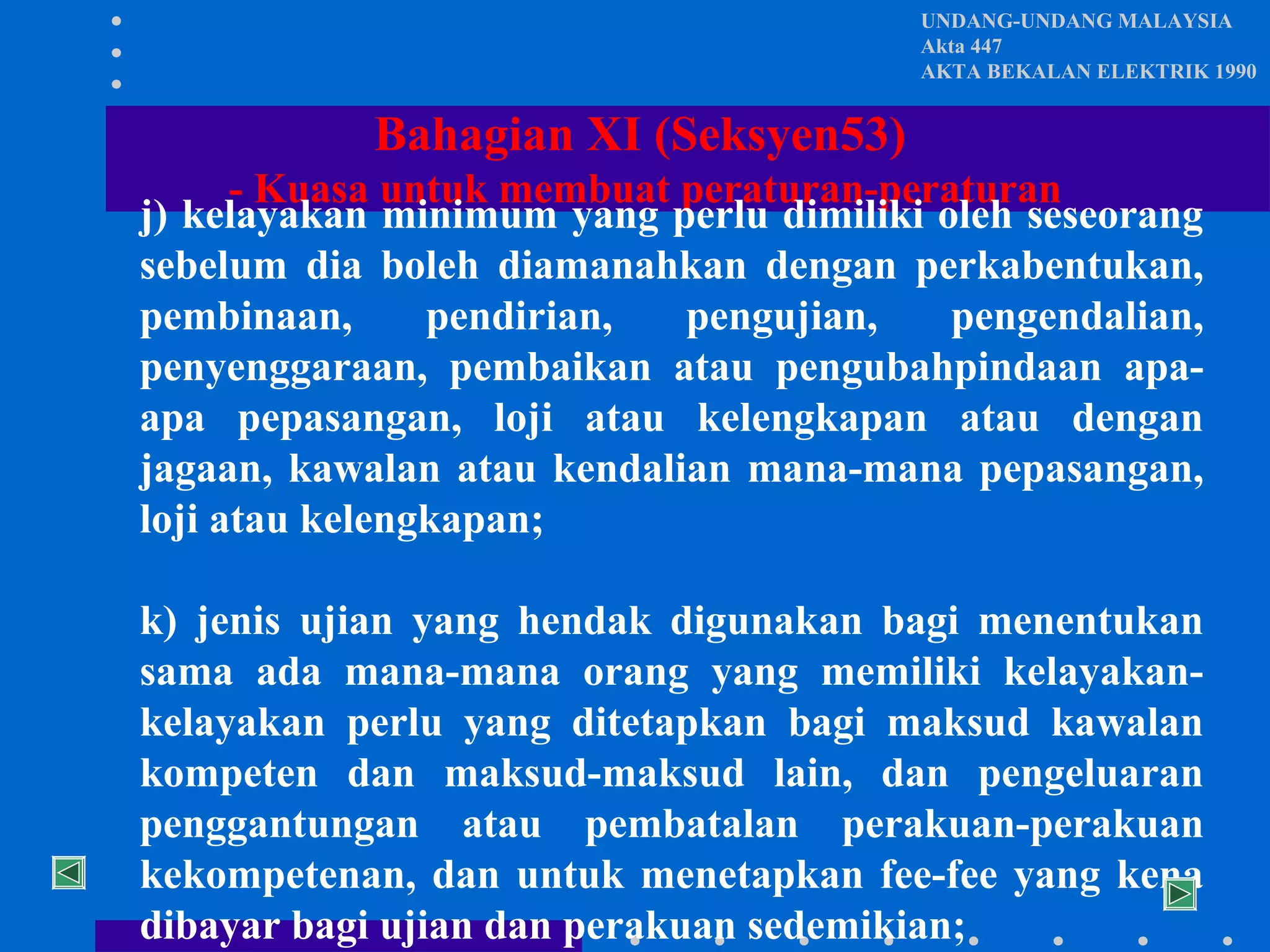 UNDANG-UNDANG MALAYSIA
Akta 447
AKTA BEKALAN ELEKTRIK 1990

Bahagian XI (Seksyen53)
- Kuasa untuk membuat peraturan-peraturan
j) kelayakan minimum yang perlu dimiliki oleh seseorang
sebelum dia boleh diamanahkan dengan perkabentukan,
pembinaan,
pendirian,
pengujian,
pengendalian,
penyenggaraan, pembaikan atau pengubahpindaan apaapa pepasangan, loji atau kelengkapan atau dengan
jagaan, kawalan atau kendalian mana-mana pepasangan,
loji atau kelengkapan;
k) jenis ujian yang hendak digunakan bagi menentukan
sama ada mana-mana orang yang memiliki kelayakankelayakan perlu yang ditetapkan bagi maksud kawalan
kompeten dan maksud-maksud lain, dan pengeluaran
penggantungan atau pembatalan perakuan-perakuan
kekompetenan, dan untuk menetapkan fee-fee yang kena
dibayar bagi ujian dan perakuan sedemikian;

 