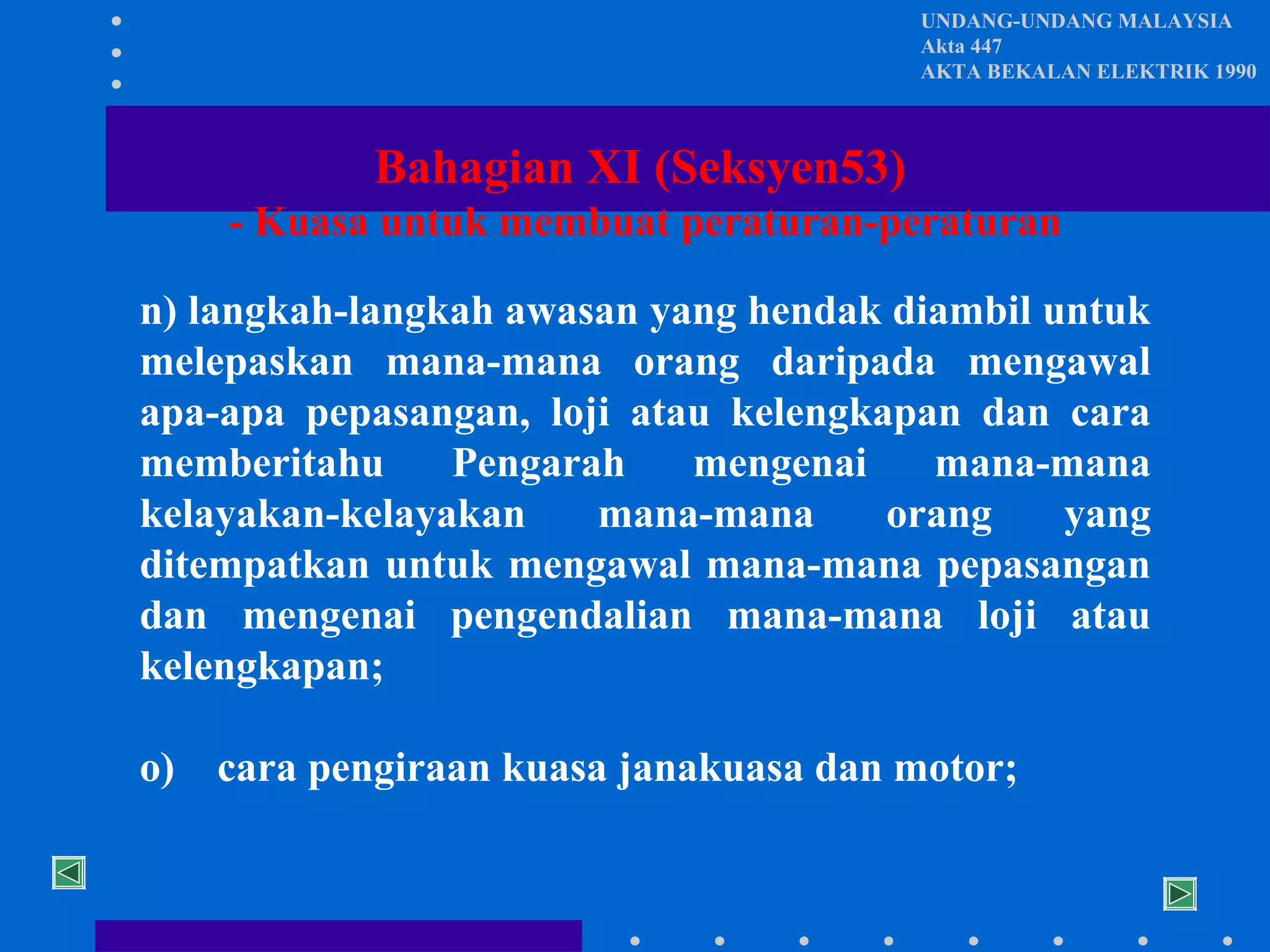 UNDANG-UNDANG MALAYSIA
Akta 447
AKTA BEKALAN ELEKTRIK 1990

Bahagian XI (Seksyen53)
- Kuasa untuk membuat peraturan-peraturan
n) langkah-langkah awasan yang hendak diambil untuk
melepaskan mana-mana orang daripada mengawal
apa-apa pepasangan, loji atau kelengkapan dan cara
memberitahu
Pengarah
mengenai
mana-mana
kelayakan-kelayakan
mana-mana
orang
yang
ditempatkan untuk mengawal mana-mana pepasangan
dan mengenai pengendalian mana-mana loji atau
kelengkapan;
o)

cara pengiraan kuasa janakuasa dan motor;

 