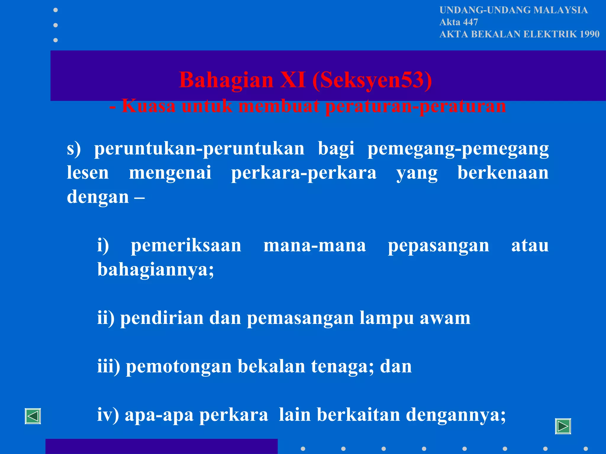 UNDANG-UNDANG MALAYSIA
Akta 447
AKTA BEKALAN ELEKTRIK 1990

Bahagian XI (Seksyen53)
- Kuasa untuk membuat peraturan-peraturan
s) peruntukan-peruntukan bagi pemegang-pemegang
lesen mengenai perkara-perkara yang berkenaan
dengan –
i) pemeriksaan
bahagiannya;

mana-mana

pepasangan

ii) pendirian dan pemasangan lampu awam
iii) pemotongan bekalan tenaga; dan
iv) apa-apa perkara lain berkaitan dengannya;

atau

 