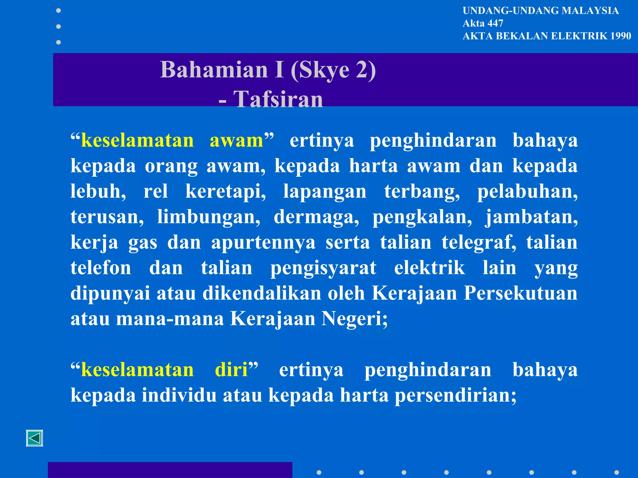 UNDANG-UNDANG MALAYSIA
Akta 447
AKTA BEKALAN ELEKTRIK 1990

Bahamian I (Skye 2)
- Tafsiran
“keselamatan awam” ertinya penghindaran bahaya
kepada orang awam, kepada harta awam dan kepada
lebuh, rel keretapi, lapangan terbang, pelabuhan,
terusan, limbungan, dermaga, pengkalan, jambatan,
kerja gas dan apurtennya serta talian telegraf, talian
telefon dan talian pengisyarat elektrik lain yang
dipunyai atau dikendalikan oleh Kerajaan Persekutuan
atau mana-mana Kerajaan Negeri;
“keselamatan diri” ertinya penghindaran bahaya
kepada individu atau kepada harta persendirian;

 