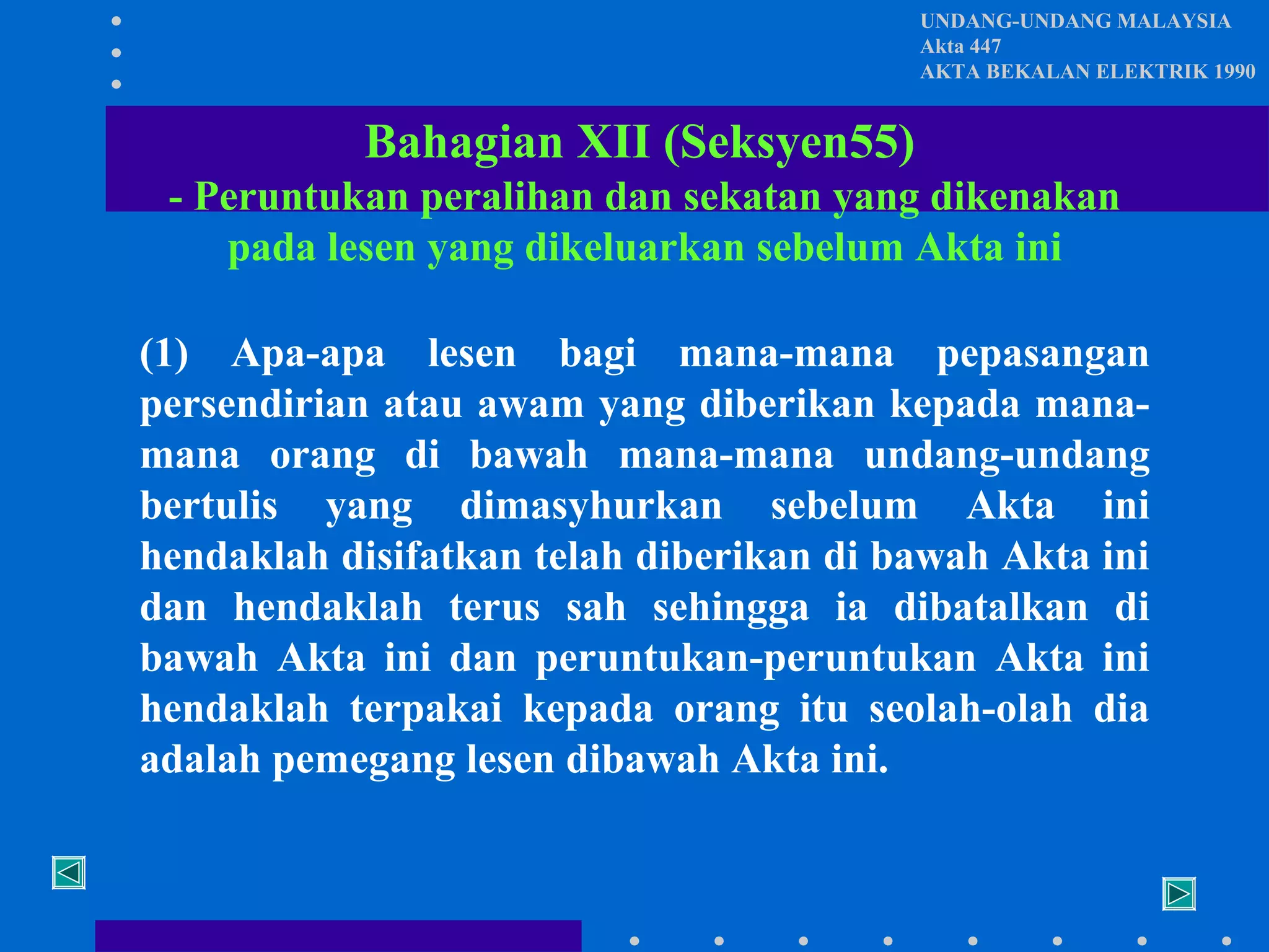 UNDANG-UNDANG MALAYSIA
Akta 447
AKTA BEKALAN ELEKTRIK 1990

Bahagian XII (Seksyen55)
- Peruntukan peralihan dan sekatan yang dikenakan
pada lesen yang dikeluarkan sebelum Akta ini
(1) Apa-apa lesen bagi mana-mana pepasangan
persendirian atau awam yang diberikan kepada manamana orang di bawah mana-mana undang-undang
bertulis yang dimasyhurkan sebelum Akta ini
hendaklah disifatkan telah diberikan di bawah Akta ini
dan hendaklah terus sah sehingga ia dibatalkan di
bawah Akta ini dan peruntukan-peruntukan Akta ini
hendaklah terpakai kepada orang itu seolah-olah dia
adalah pemegang lesen dibawah Akta ini.

 