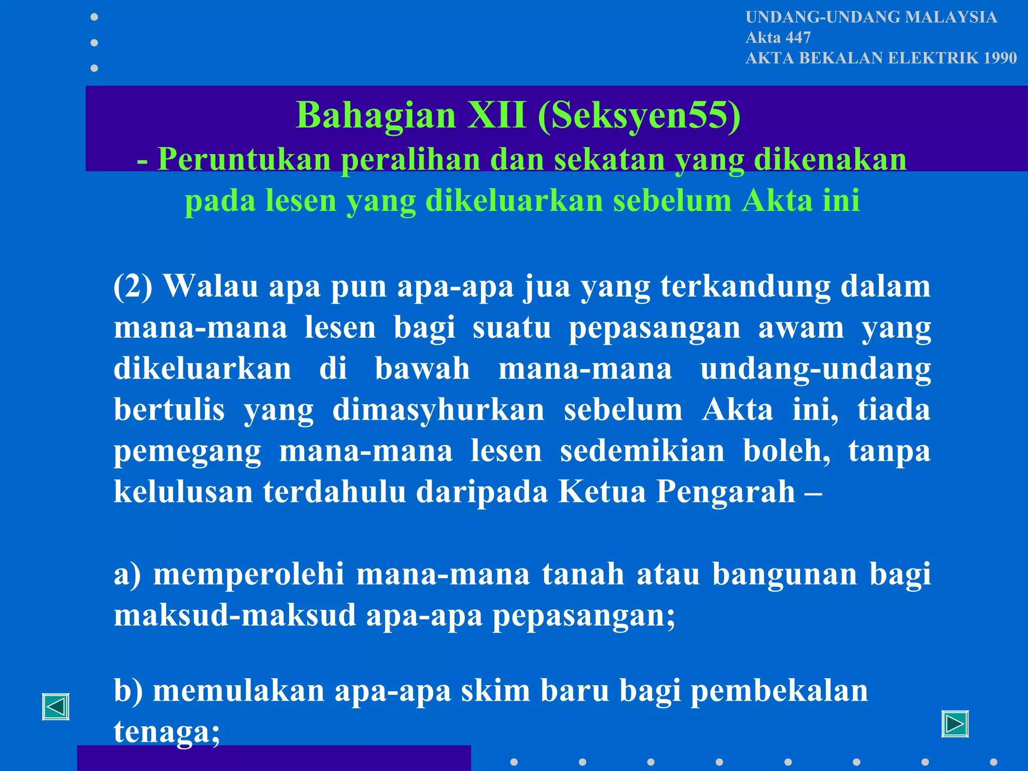 UNDANG-UNDANG MALAYSIA
Akta 447
AKTA BEKALAN ELEKTRIK 1990

Bahagian XII (Seksyen55)
- Peruntukan peralihan dan sekatan yang dikenakan
pada lesen yang dikeluarkan sebelum Akta ini
(2) Walau apa pun apa-apa jua yang terkandung dalam
mana-mana lesen bagi suatu pepasangan awam yang
dikeluarkan di bawah mana-mana undang-undang
bertulis yang dimasyhurkan sebelum Akta ini, tiada
pemegang mana-mana lesen sedemikian boleh, tanpa
kelulusan terdahulu daripada Ketua Pengarah –
a) memperolehi mana-mana tanah atau bangunan bagi
maksud-maksud apa-apa pepasangan;
b) memulakan apa-apa skim baru bagi pembekalan
tenaga;

 