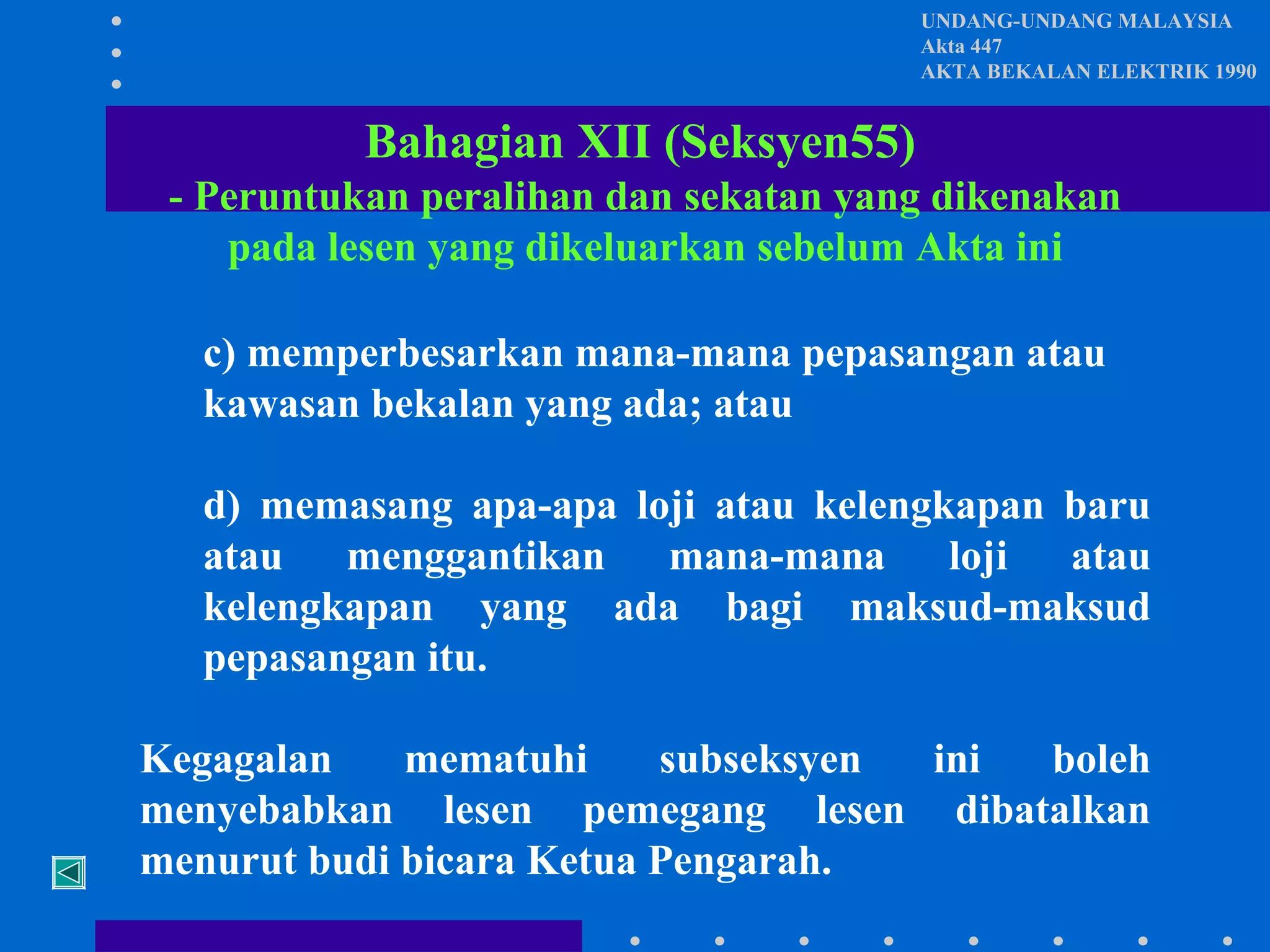 UNDANG-UNDANG MALAYSIA
Akta 447
AKTA BEKALAN ELEKTRIK 1990

Bahagian XII (Seksyen55)
- Peruntukan peralihan dan sekatan yang dikenakan
pada lesen yang dikeluarkan sebelum Akta ini
c) memperbesarkan mana-mana pepasangan atau
kawasan bekalan yang ada; atau
d) memasang apa-apa loji atau kelengkapan baru
atau menggantikan mana-mana loji atau
kelengkapan yang ada bagi maksud-maksud
pepasangan itu.
Kegagalan
mematuhi
subseksyen
ini
boleh
menyebabkan lesen pemegang lesen dibatalkan
menurut budi bicara Ketua Pengarah.

 
