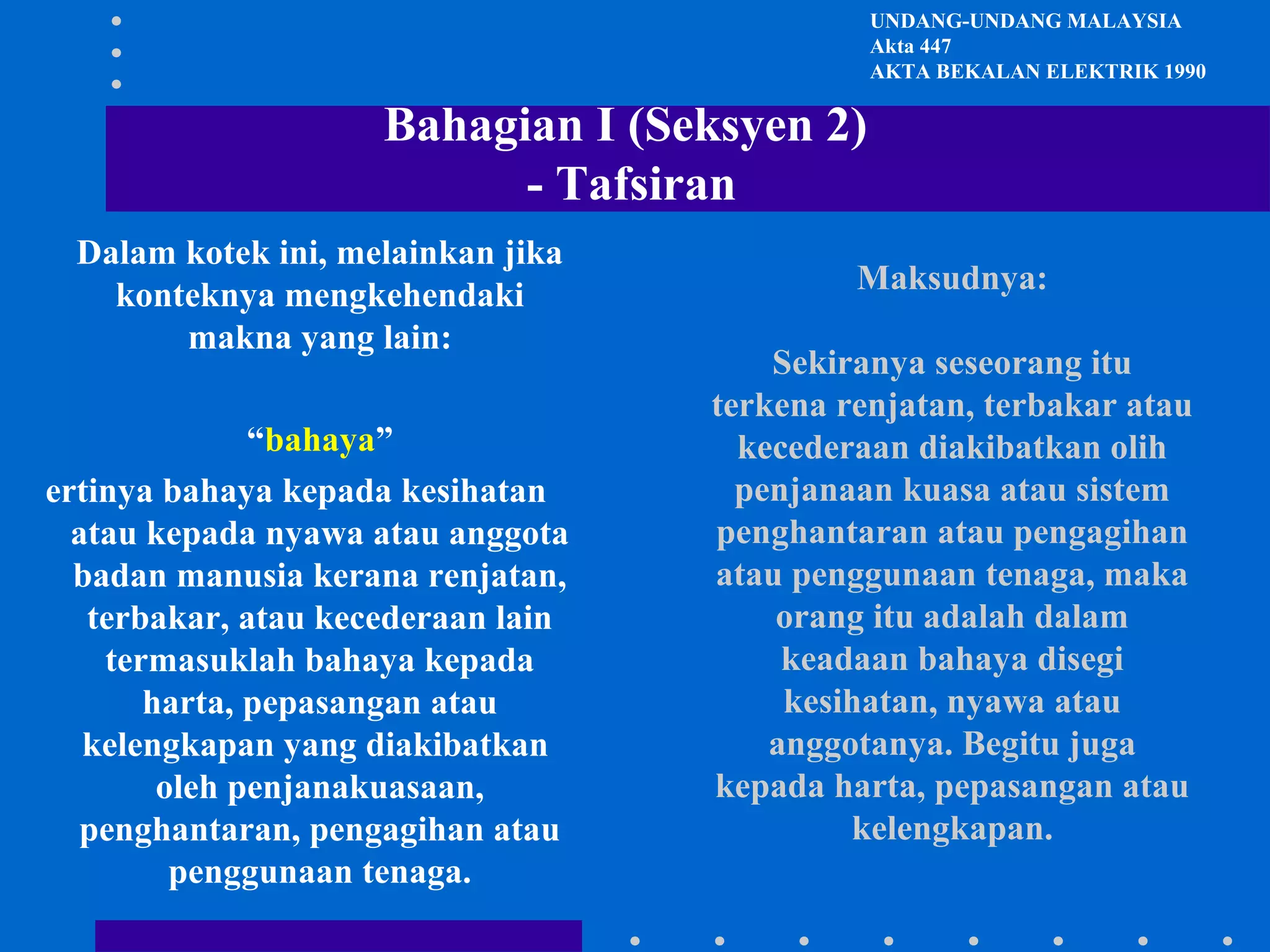 UNDANG-UNDANG MALAYSIA
Akta 447
AKTA BEKALAN ELEKTRIK 1990

Bahagian I (Seksyen 2)
- Tafsiran
Dalam kotek ini, melainkan jika
konteknya mengkehendaki
makna yang lain:
“bahaya”
ertinya bahaya kepada kesihatan
atau kepada nyawa atau anggota
badan manusia kerana renjatan,
terbakar, atau kecederaan lain
termasuklah bahaya kepada
harta, pepasangan atau
kelengkapan yang diakibatkan
oleh penjanakuasaan,
penghantaran, pengagihan atau
penggunaan tenaga.

Maksudnya:
Sekiranya seseorang itu
terkena renjatan, terbakar atau
kecederaan diakibatkan olih
penjanaan kuasa atau sistem
penghantaran atau pengagihan
atau penggunaan tenaga, maka
orang itu adalah dalam
keadaan bahaya disegi
kesihatan, nyawa atau
anggotanya. Begitu juga
kepada harta, pepasangan atau
kelengkapan.

 