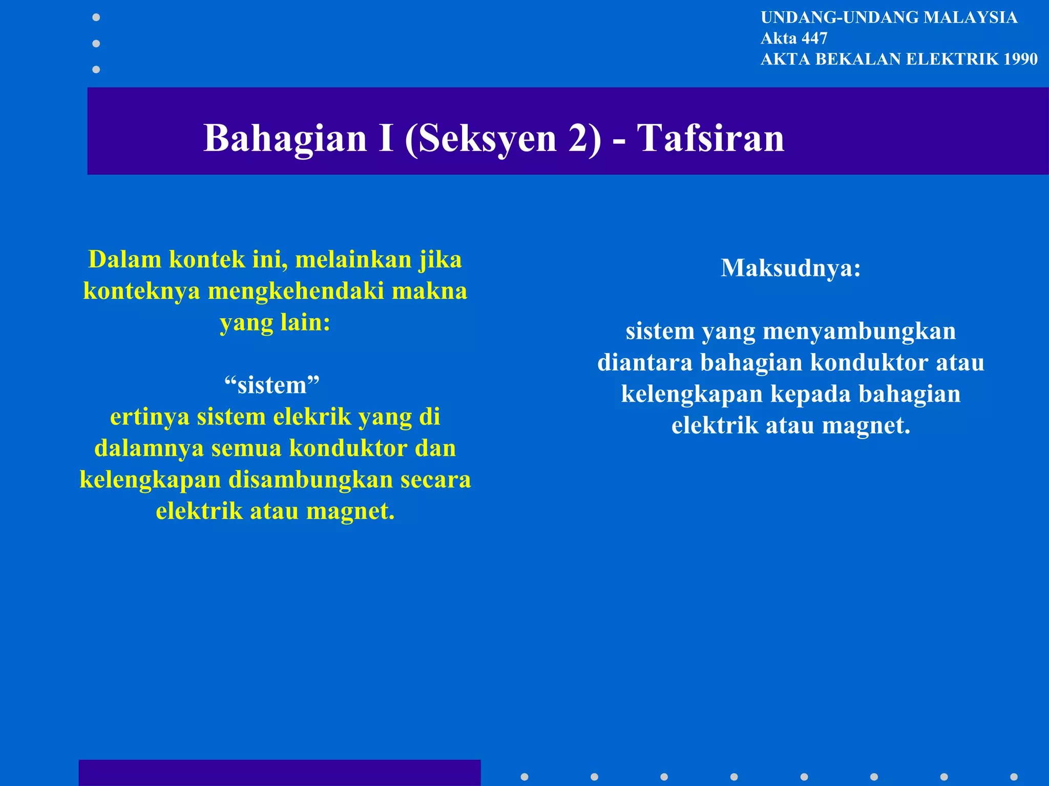 UNDANG-UNDANG MALAYSIA
Akta 447
AKTA BEKALAN ELEKTRIK 1990

Bahagian I (Seksyen 2) - Tafsiran
Dalam kontek ini, melainkan jika
konteknya mengkehendaki makna
yang lain:
“sistem”
ertinya sistem elekrik yang di
dalamnya semua konduktor dan
kelengkapan disambungkan secara
elektrik atau magnet.

Maksudnya:
sistem yang menyambungkan
diantara bahagian konduktor atau
kelengkapan kepada bahagian
elektrik atau magnet.

 