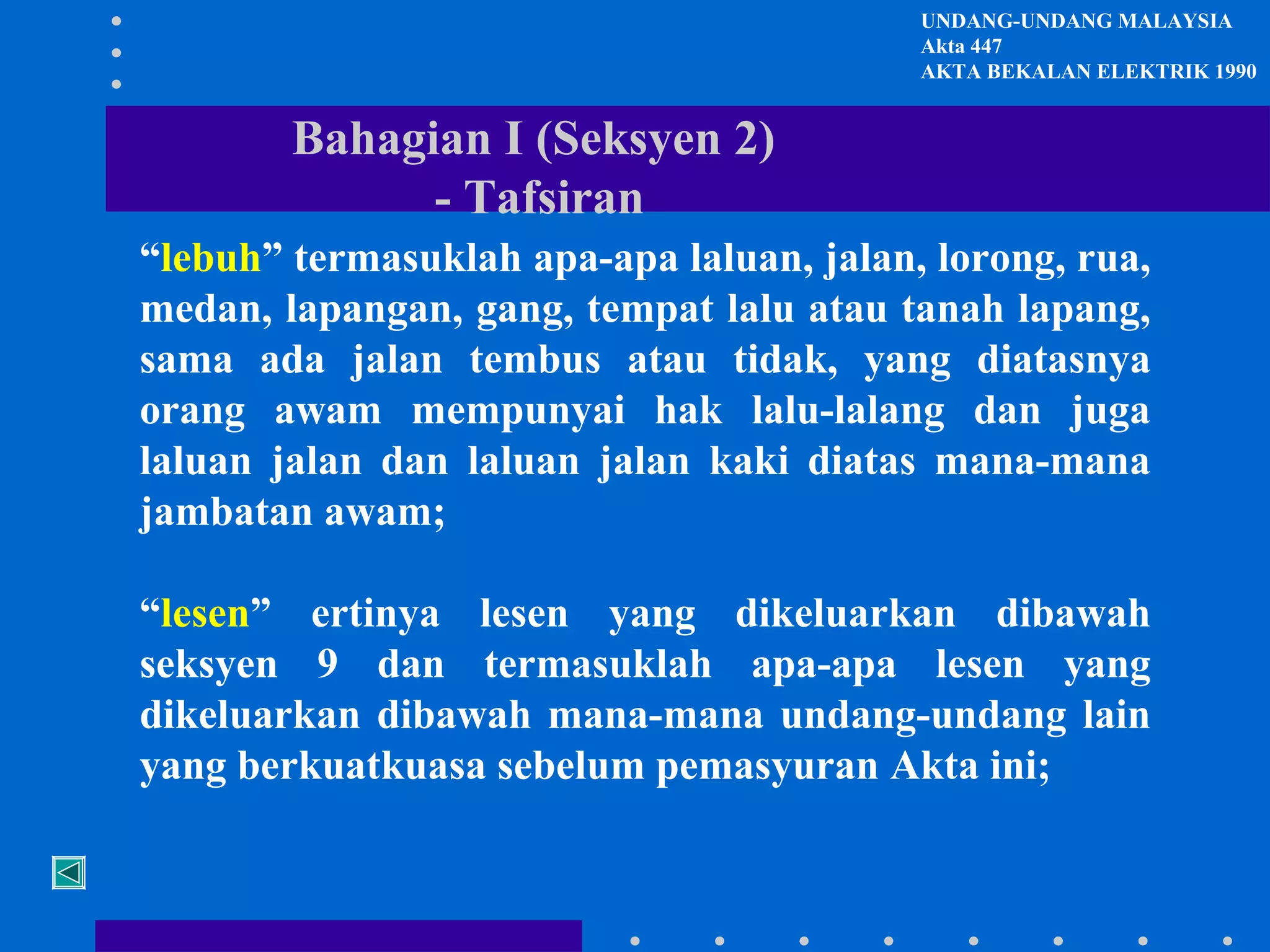 UNDANG-UNDANG MALAYSIA
Akta 447
AKTA BEKALAN ELEKTRIK 1990

Bahagian I (Seksyen 2)
- Tafsiran
“lebuh” termasuklah apa-apa laluan, jalan, lorong, rua,
medan, lapangan, gang, tempat lalu atau tanah lapang,
sama ada jalan tembus atau tidak, yang diatasnya
orang awam mempunyai hak lalu-lalang dan juga
laluan jalan dan laluan jalan kaki diatas mana-mana
jambatan awam;
“lesen” ertinya lesen yang dikeluarkan dibawah
seksyen 9 dan termasuklah apa-apa lesen yang
dikeluarkan dibawah mana-mana undang-undang lain
yang berkuatkuasa sebelum pemasyuran Akta ini;

 