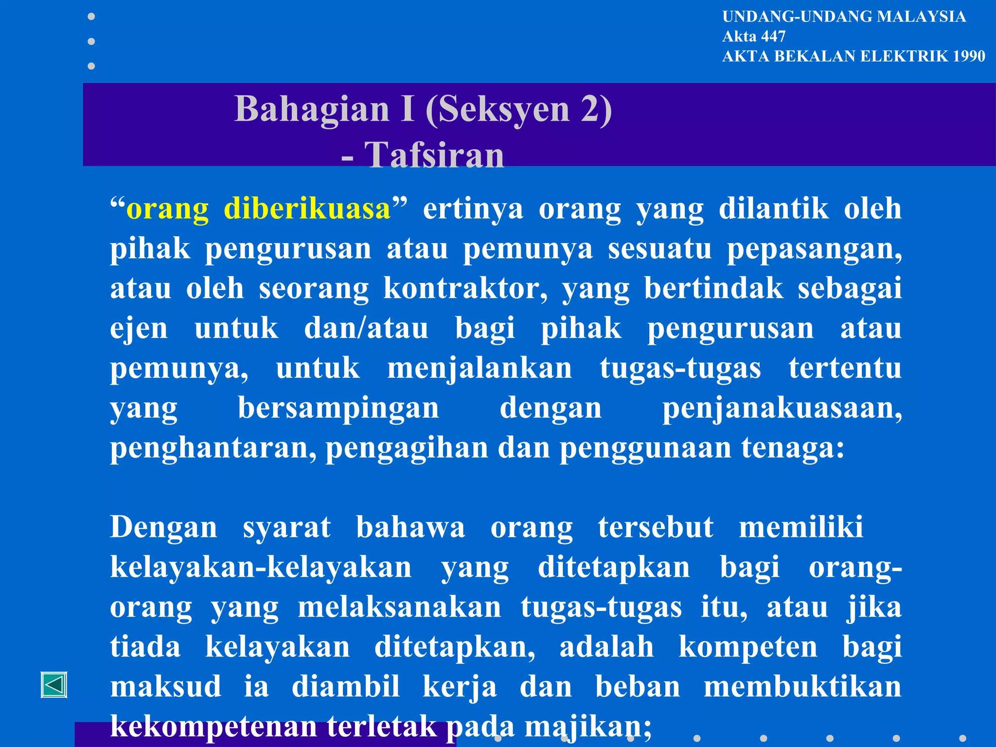 UNDANG-UNDANG MALAYSIA
Akta 447
AKTA BEKALAN ELEKTRIK 1990

Bahagian I (Seksyen 2)
- Tafsiran
“orang diberikuasa” ertinya orang yang dilantik oleh
pihak pengurusan atau pemunya sesuatu pepasangan,
atau oleh seorang kontraktor, yang bertindak sebagai
ejen untuk dan/atau bagi pihak pengurusan atau
pemunya, untuk menjalankan tugas-tugas tertentu
yang
bersampingan
dengan
penjanakuasaan,
penghantaran, pengagihan dan penggunaan tenaga:
Dengan syarat bahawa orang tersebut memiliki
kelayakan-kelayakan yang ditetapkan bagi orangorang yang melaksanakan tugas-tugas itu, atau jika
tiada kelayakan ditetapkan, adalah kompeten bagi
maksud ia diambil kerja dan beban membuktikan
kekompetenan terletak pada majikan;

 