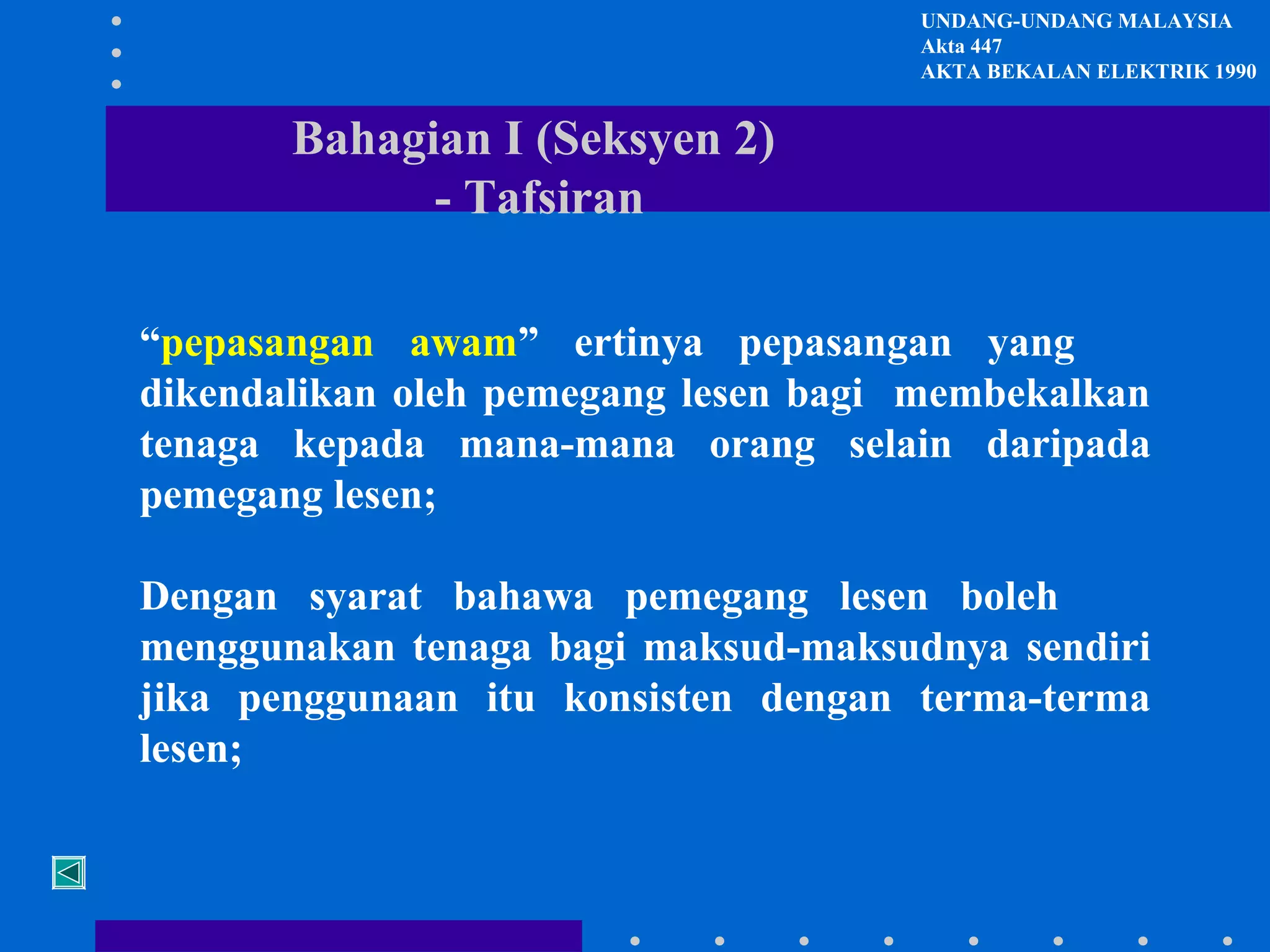 UNDANG-UNDANG MALAYSIA
Akta 447
AKTA BEKALAN ELEKTRIK 1990

Bahagian I (Seksyen 2)
- Tafsiran
“pepasangan awam” ertinya pepasangan yang
dikendalikan oleh pemegang lesen bagi membekalkan
tenaga kepada mana-mana orang selain daripada
pemegang lesen;
Dengan syarat bahawa pemegang lesen boleh
menggunakan tenaga bagi maksud-maksudnya sendiri
jika penggunaan itu konsisten dengan terma-terma
lesen;

 