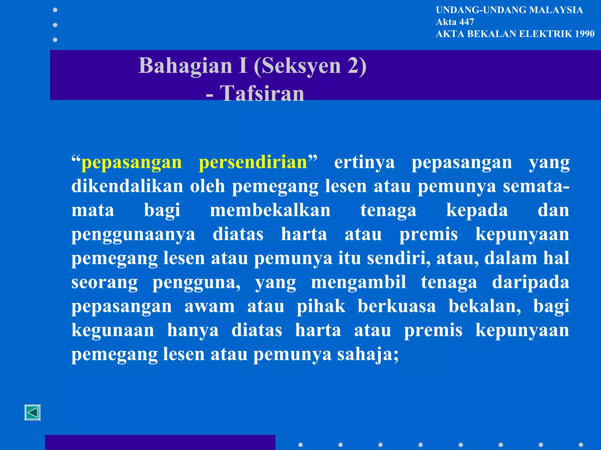 UNDANG-UNDANG MALAYSIA
Akta 447
AKTA BEKALAN ELEKTRIK 1990

Bahagian I (Seksyen 2)
- Tafsiran
“pepasangan persendirian” ertinya pepasangan yang
dikendalikan oleh pemegang lesen atau pemunya sematamata bagi membekalkan tenaga kepada dan
penggunaanya diatas harta atau premis kepunyaan
pemegang lesen atau pemunya itu sendiri, atau, dalam hal
seorang pengguna, yang mengambil tenaga daripada
pepasangan awam atau pihak berkuasa bekalan, bagi
kegunaan hanya diatas harta atau premis kepunyaan
pemegang lesen atau pemunya sahaja;

 
