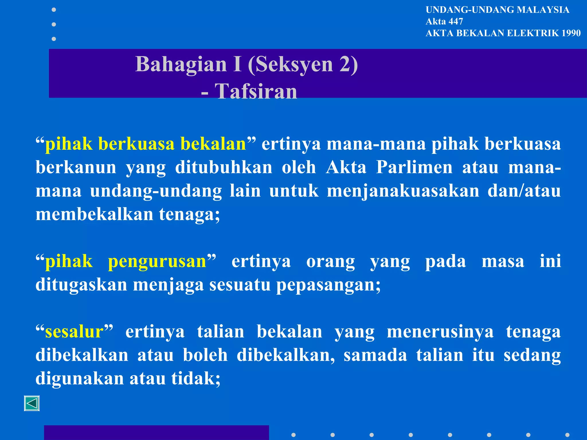 UNDANG-UNDANG MALAYSIA
Akta 447
AKTA BEKALAN ELEKTRIK 1990

Bahagian I (Seksyen 2)
- Tafsiran
“pihak berkuasa bekalan” ertinya mana-mana pihak berkuasa
berkanun yang ditubuhkan oleh Akta Parlimen atau manamana undang-undang lain untuk menjanakuasakan dan/atau
membekalkan tenaga;
“pihak pengurusan” ertinya orang yang pada masa ini
ditugaskan menjaga sesuatu pepasangan;
“sesalur” ertinya talian bekalan yang menerusinya tenaga
dibekalkan atau boleh dibekalkan, samada talian itu sedang
digunakan atau tidak;

 