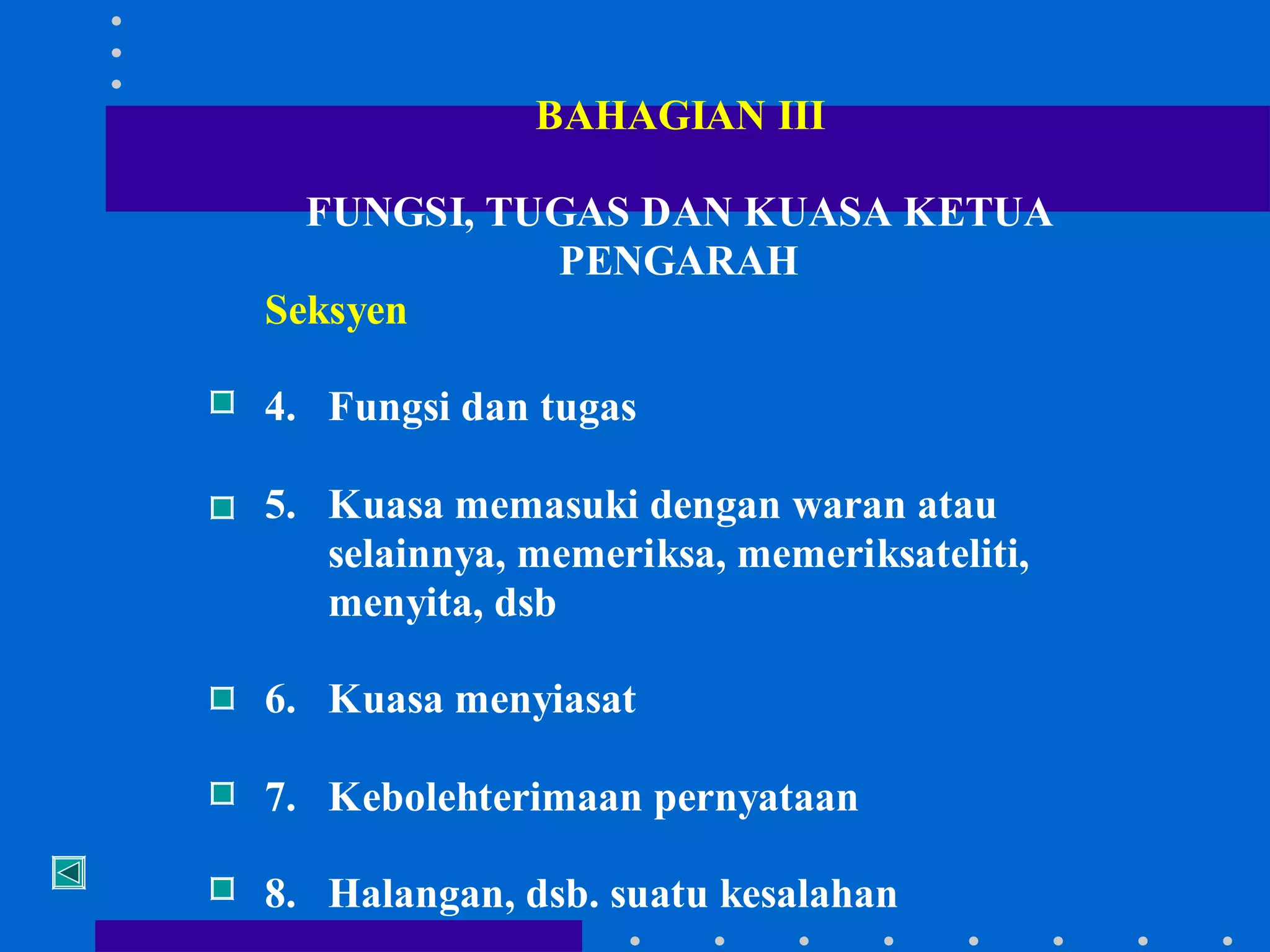BAHAGIAN III
FUNGSI, TUGAS DAN KUASA KETUA
PENGARAH
Seksyen
4. Fungsi dan tugas
5. Kuasa memasuki dengan waran atau
selainnya, memeriksa, memeriksateliti,
menyita, dsb
6. Kuasa menyiasat
7. Kebolehterimaan pernyataan
8. Halangan, dsb. suatu kesalahan

 