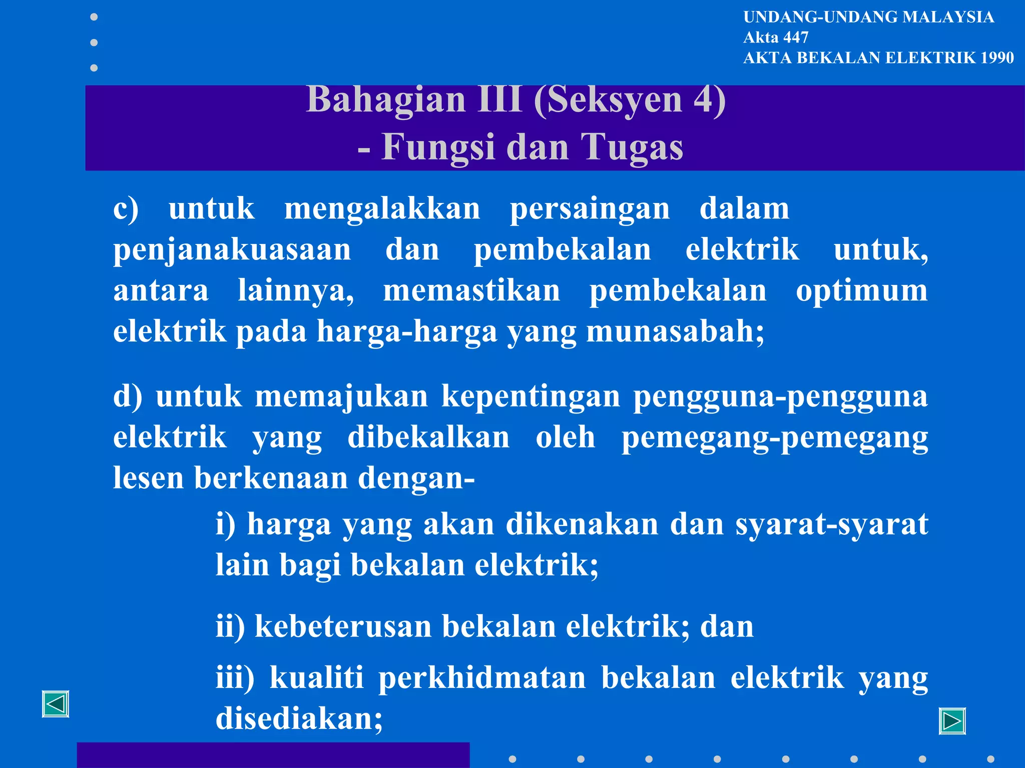 UNDANG-UNDANG MALAYSIA
Akta 447
AKTA BEKALAN ELEKTRIK 1990

Bahagian III (Seksyen 4)
- Fungsi dan Tugas
c) untuk mengalakkan persaingan dalam
penjanakuasaan dan pembekalan elektrik untuk,
antara lainnya, memastikan pembekalan optimum
elektrik pada harga-harga yang munasabah;
d) untuk memajukan kepentingan pengguna-pengguna
elektrik yang dibekalkan oleh pemegang-pemegang
lesen berkenaan dengani) harga yang akan dikenakan dan syarat-syarat
lain bagi bekalan elektrik;
ii) kebeterusan bekalan elektrik; dan
iii) kualiti perkhidmatan bekalan elektrik yang
disediakan;

 