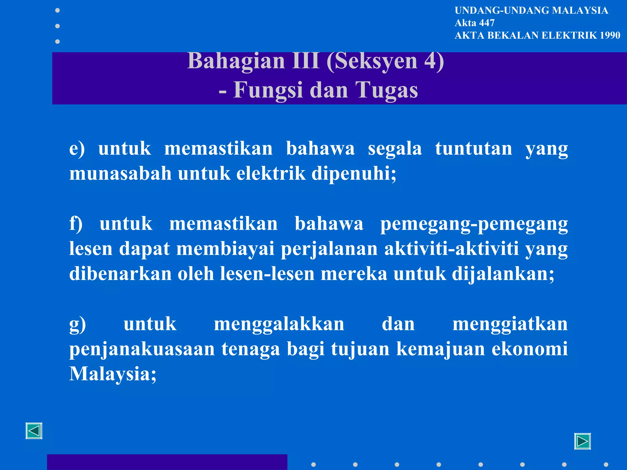 UNDANG-UNDANG MALAYSIA
Akta 447
AKTA BEKALAN ELEKTRIK 1990

Bahagian III (Seksyen 4)
- Fungsi dan Tugas
e) untuk memastikan bahawa segala tuntutan yang
munasabah untuk elektrik dipenuhi;
f) untuk memastikan bahawa pemegang-pemegang
lesen dapat membiayai perjalanan aktiviti-aktiviti yang
dibenarkan oleh lesen-lesen mereka untuk dijalankan;
g)
untuk
menggalakkan
dan
menggiatkan
penjanakuasaan tenaga bagi tujuan kemajuan ekonomi
Malaysia;

 