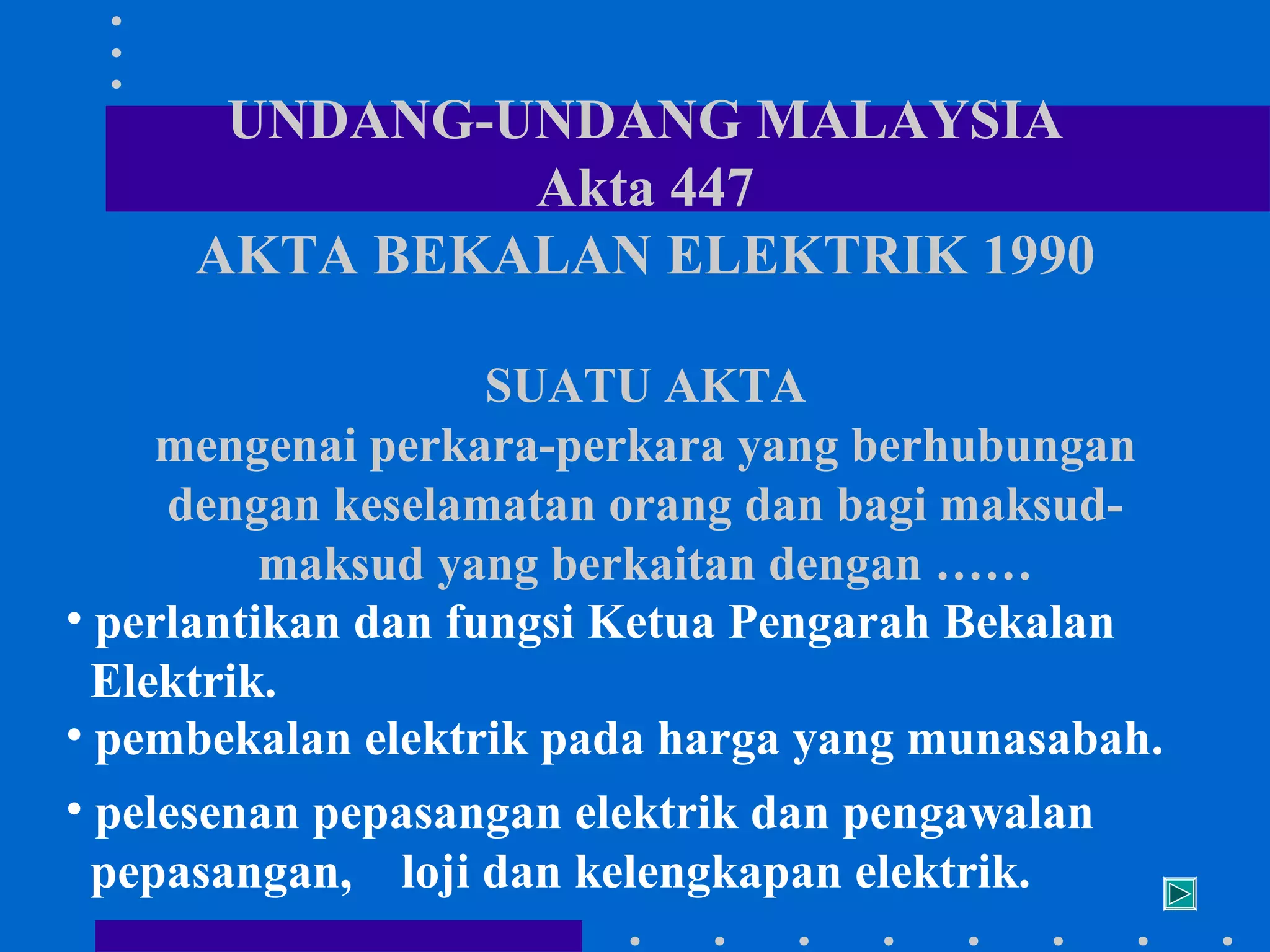 UNDANG-UNDANG MALAYSIA
Akta 447
AKTA BEKALAN ELEKTRIK 1990
SUATU AKTA
mengenai perkara-perkara yang berhubungan
dengan keselamatan orang dan bagi maksudmaksud yang berkaitan dengan ……
• perlantikan dan fungsi Ketua Pengarah Bekalan
Elektrik.
• pembekalan elektrik pada harga yang munasabah.
• pelesenan pepasangan elektrik dan pengawalan
pepasangan, loji dan kelengkapan elektrik.

 