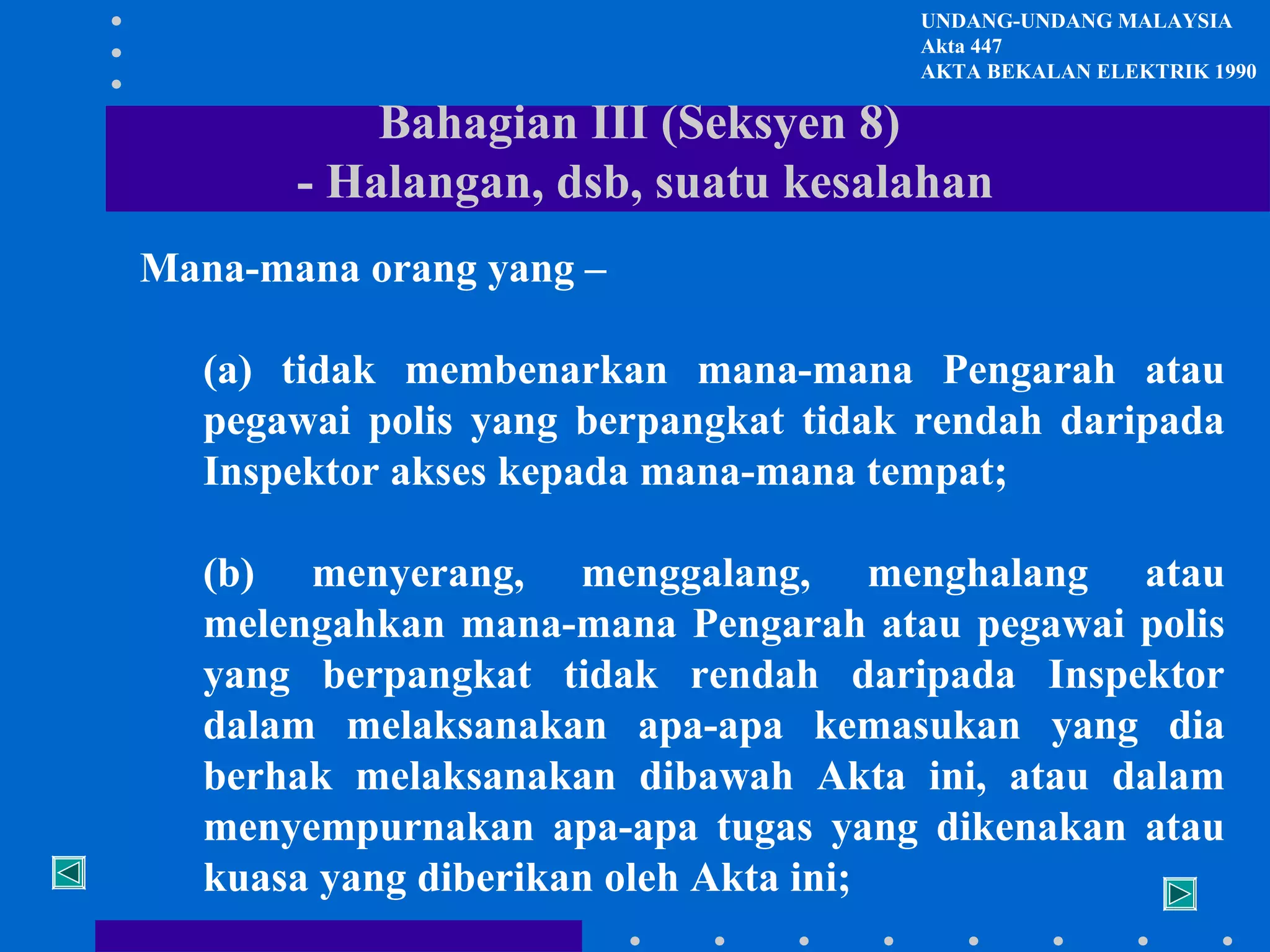 UNDANG-UNDANG MALAYSIA
Akta 447
AKTA BEKALAN ELEKTRIK 1990

Bahagian III (Seksyen 8)
- Halangan, dsb, suatu kesalahan
Mana-mana orang yang –
(a) tidak membenarkan mana-mana Pengarah atau
pegawai polis yang berpangkat tidak rendah daripada
Inspektor akses kepada mana-mana tempat;
(b) menyerang, menggalang, menghalang atau
melengahkan mana-mana Pengarah atau pegawai polis
yang berpangkat tidak rendah daripada Inspektor
dalam melaksanakan apa-apa kemasukan yang dia
berhak melaksanakan dibawah Akta ini, atau dalam
menyempurnakan apa-apa tugas yang dikenakan atau
kuasa yang diberikan oleh Akta ini;

 