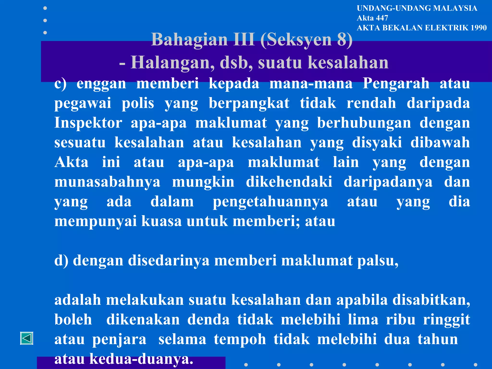 UNDANG-UNDANG MALAYSIA
Akta 447
AKTA BEKALAN ELEKTRIK 1990

Bahagian III (Seksyen 8)
- Halangan, dsb, suatu kesalahan

c) enggan memberi kepada mana-mana Pengarah atau
pegawai polis yang berpangkat tidak rendah daripada
Inspektor apa-apa maklumat yang berhubungan dengan
sesuatu kesalahan atau kesalahan yang disyaki dibawah
Akta ini atau apa-apa maklumat lain yang dengan
munasabahnya mungkin dikehendaki daripadanya dan
yang ada dalam pengetahuannya atau yang dia
mempunyai kuasa untuk memberi; atau
d) dengan disedarinya memberi maklumat palsu,
adalah melakukan suatu kesalahan dan apabila disabitkan,
boleh dikenakan denda tidak melebihi lima ribu ringgit
atau penjara selama tempoh tidak melebihi dua tahun
atau kedua-duanya.

 